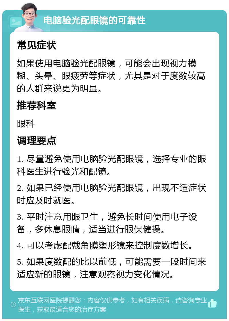 电脑验光配眼镜的可靠性 常见症状 如果使用电脑验光配眼镜，可能会出现视力模糊、头晕、眼疲劳等症状，尤其是对于度数较高的人群来说更为明显。 推荐科室 眼科 调理要点 1. 尽量避免使用电脑验光配眼镜，选择专业的眼科医生进行验光和配镜。 2. 如果已经使用电脑验光配眼镜，出现不适症状时应及时就医。 3. 平时注意用眼卫生，避免长时间使用电子设备，多休息眼睛，适当进行眼保健操。 4. 可以考虑配戴角膜塑形镜来控制度数增长。 5. 如果度数配的比以前低，可能需要一段时间来适应新的眼镜，注意观察视力变化情况。