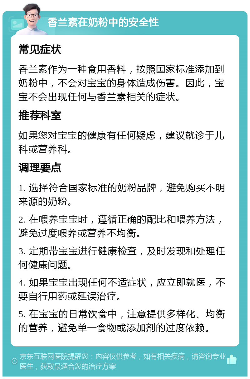 香兰素在奶粉中的安全性 常见症状 香兰素作为一种食用香料，按照国家标准添加到奶粉中，不会对宝宝的身体造成伤害。因此，宝宝不会出现任何与香兰素相关的症状。 推荐科室 如果您对宝宝的健康有任何疑虑，建议就诊于儿科或营养科。 调理要点 1. 选择符合国家标准的奶粉品牌，避免购买不明来源的奶粉。 2. 在喂养宝宝时，遵循正确的配比和喂养方法，避免过度喂养或营养不均衡。 3. 定期带宝宝进行健康检查，及时发现和处理任何健康问题。 4. 如果宝宝出现任何不适症状，应立即就医，不要自行用药或延误治疗。 5. 在宝宝的日常饮食中，注意提供多样化、均衡的营养，避免单一食物或添加剂的过度依赖。