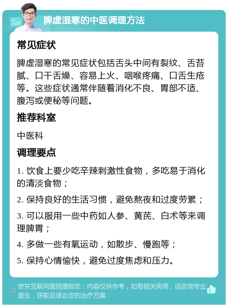 脾虚湿寒的中医调理方法 常见症状 脾虚湿寒的常见症状包括舌头中间有裂纹、舌苔腻、口干舌燥、容易上火、咽喉疼痛、口舌生疮等。这些症状通常伴随着消化不良、胃部不适、腹泻或便秘等问题。 推荐科室 中医科 调理要点 1. 饮食上要少吃辛辣刺激性食物，多吃易于消化的清淡食物； 2. 保持良好的生活习惯，避免熬夜和过度劳累； 3. 可以服用一些中药如人参、黄芪、白术等来调理脾胃； 4. 多做一些有氧运动，如散步、慢跑等； 5. 保持心情愉快，避免过度焦虑和压力。