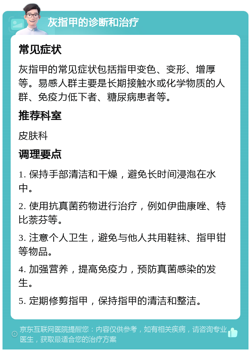 灰指甲的诊断和治疗 常见症状 灰指甲的常见症状包括指甲变色、变形、增厚等。易感人群主要是长期接触水或化学物质的人群、免疫力低下者、糖尿病患者等。 推荐科室 皮肤科 调理要点 1. 保持手部清洁和干燥，避免长时间浸泡在水中。 2. 使用抗真菌药物进行治疗，例如伊曲康唑、特比萘芬等。 3. 注意个人卫生，避免与他人共用鞋袜、指甲钳等物品。 4. 加强营养，提高免疫力，预防真菌感染的发生。 5. 定期修剪指甲，保持指甲的清洁和整洁。