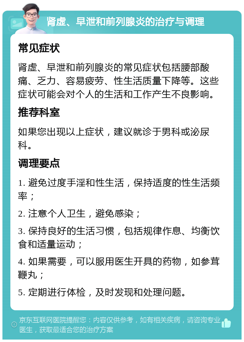 肾虚、早泄和前列腺炎的治疗与调理 常见症状 肾虚、早泄和前列腺炎的常见症状包括腰部酸痛、乏力、容易疲劳、性生活质量下降等。这些症状可能会对个人的生活和工作产生不良影响。 推荐科室 如果您出现以上症状，建议就诊于男科或泌尿科。 调理要点 1. 避免过度手淫和性生活，保持适度的性生活频率； 2. 注意个人卫生，避免感染； 3. 保持良好的生活习惯，包括规律作息、均衡饮食和适量运动； 4. 如果需要，可以服用医生开具的药物，如参茸鞭丸； 5. 定期进行体检，及时发现和处理问题。