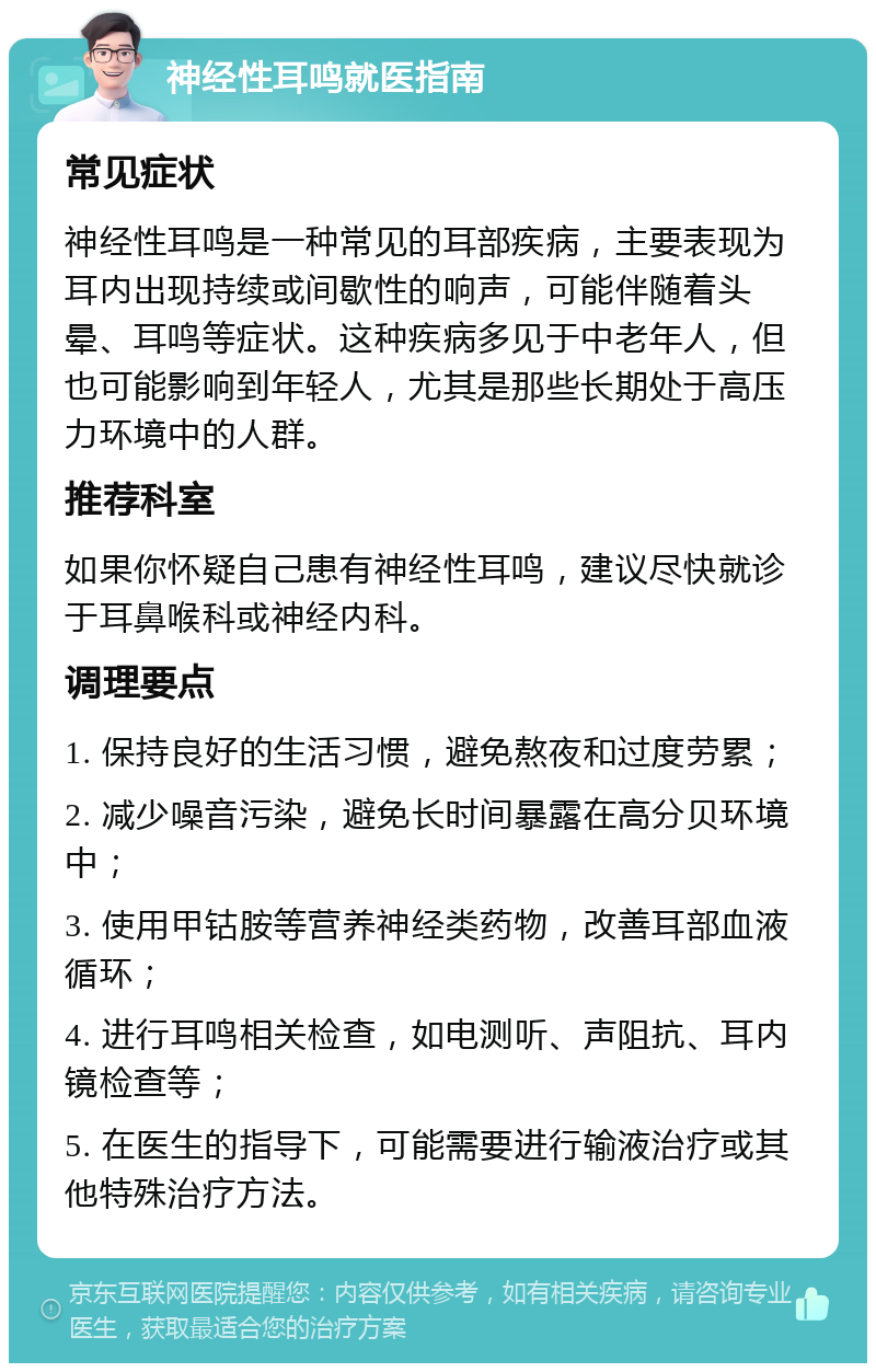 神经性耳鸣就医指南 常见症状 神经性耳鸣是一种常见的耳部疾病，主要表现为耳内出现持续或间歇性的响声，可能伴随着头晕、耳鸣等症状。这种疾病多见于中老年人，但也可能影响到年轻人，尤其是那些长期处于高压力环境中的人群。 推荐科室 如果你怀疑自己患有神经性耳鸣，建议尽快就诊于耳鼻喉科或神经内科。 调理要点 1. 保持良好的生活习惯，避免熬夜和过度劳累； 2. 减少噪音污染，避免长时间暴露在高分贝环境中； 3. 使用甲钴胺等营养神经类药物，改善耳部血液循环； 4. 进行耳鸣相关检查，如电测听、声阻抗、耳内镜检查等； 5. 在医生的指导下，可能需要进行输液治疗或其他特殊治疗方法。