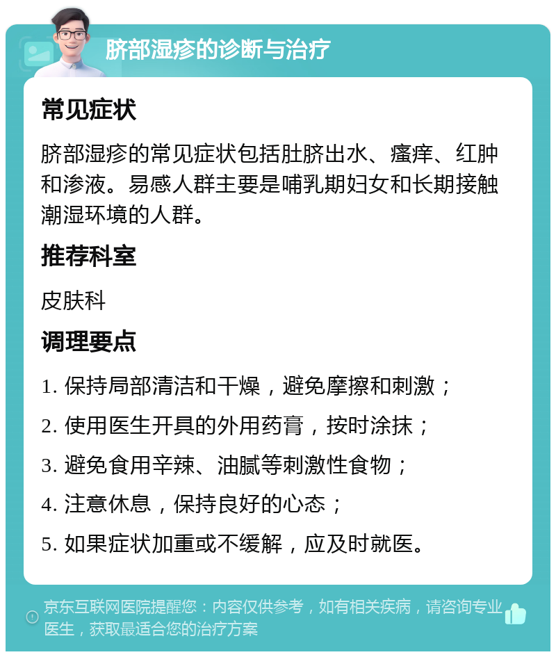 脐部湿疹的诊断与治疗 常见症状 脐部湿疹的常见症状包括肚脐出水、瘙痒、红肿和渗液。易感人群主要是哺乳期妇女和长期接触潮湿环境的人群。 推荐科室 皮肤科 调理要点 1. 保持局部清洁和干燥，避免摩擦和刺激； 2. 使用医生开具的外用药膏，按时涂抹； 3. 避免食用辛辣、油腻等刺激性食物； 4. 注意休息，保持良好的心态； 5. 如果症状加重或不缓解，应及时就医。