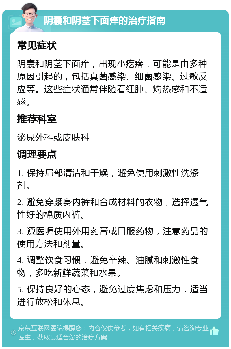 阴囊和阴茎下面痒的治疗指南 常见症状 阴囊和阴茎下面痒，出现小疙瘩，可能是由多种原因引起的，包括真菌感染、细菌感染、过敏反应等。这些症状通常伴随着红肿、灼热感和不适感。 推荐科室 泌尿外科或皮肤科 调理要点 1. 保持局部清洁和干燥，避免使用刺激性洗涤剂。 2. 避免穿紧身内裤和合成材料的衣物，选择透气性好的棉质内裤。 3. 遵医嘱使用外用药膏或口服药物，注意药品的使用方法和剂量。 4. 调整饮食习惯，避免辛辣、油腻和刺激性食物，多吃新鲜蔬菜和水果。 5. 保持良好的心态，避免过度焦虑和压力，适当进行放松和休息。