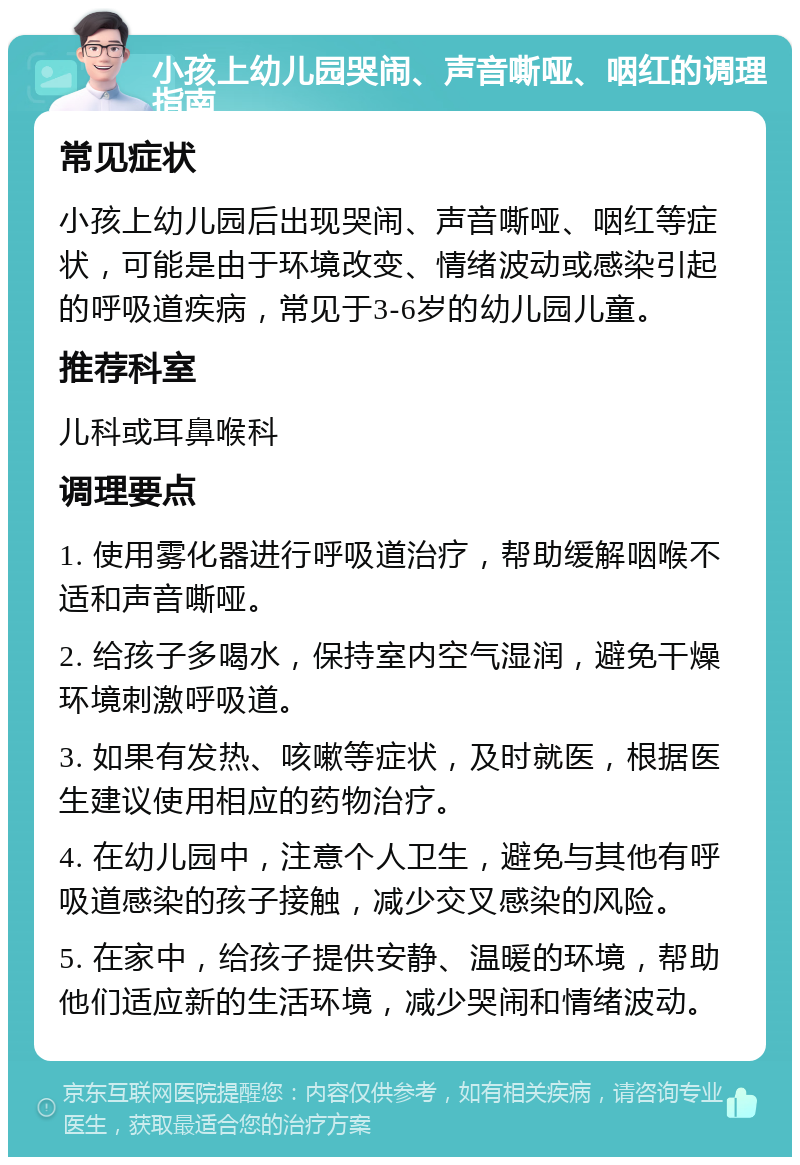 小孩上幼儿园哭闹、声音嘶哑、咽红的调理指南 常见症状 小孩上幼儿园后出现哭闹、声音嘶哑、咽红等症状，可能是由于环境改变、情绪波动或感染引起的呼吸道疾病，常见于3-6岁的幼儿园儿童。 推荐科室 儿科或耳鼻喉科 调理要点 1. 使用雾化器进行呼吸道治疗，帮助缓解咽喉不适和声音嘶哑。 2. 给孩子多喝水，保持室内空气湿润，避免干燥环境刺激呼吸道。 3. 如果有发热、咳嗽等症状，及时就医，根据医生建议使用相应的药物治疗。 4. 在幼儿园中，注意个人卫生，避免与其他有呼吸道感染的孩子接触，减少交叉感染的风险。 5. 在家中，给孩子提供安静、温暖的环境，帮助他们适应新的生活环境，减少哭闹和情绪波动。