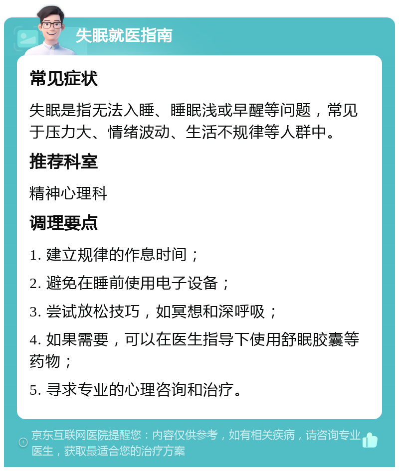 失眠就医指南 常见症状 失眠是指无法入睡、睡眠浅或早醒等问题，常见于压力大、情绪波动、生活不规律等人群中。 推荐科室 精神心理科 调理要点 1. 建立规律的作息时间； 2. 避免在睡前使用电子设备； 3. 尝试放松技巧，如冥想和深呼吸； 4. 如果需要，可以在医生指导下使用舒眠胶囊等药物； 5. 寻求专业的心理咨询和治疗。