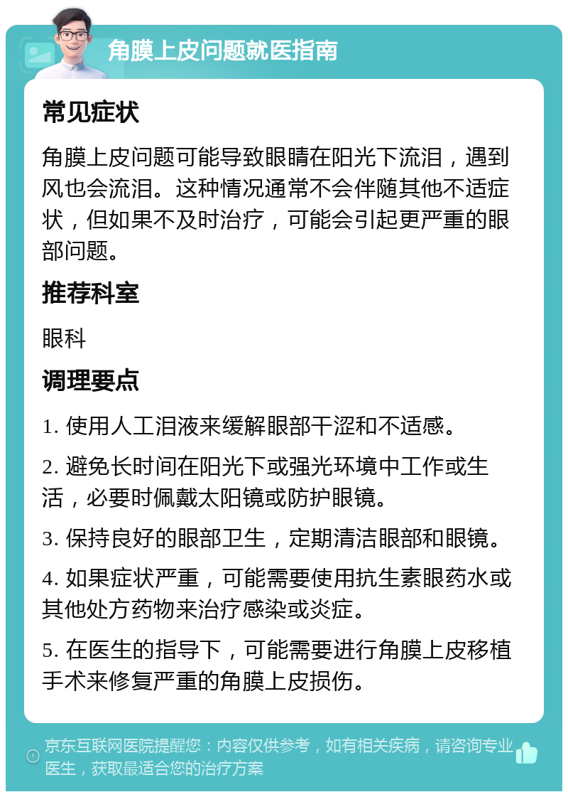 角膜上皮问题就医指南 常见症状 角膜上皮问题可能导致眼睛在阳光下流泪，遇到风也会流泪。这种情况通常不会伴随其他不适症状，但如果不及时治疗，可能会引起更严重的眼部问题。 推荐科室 眼科 调理要点 1. 使用人工泪液来缓解眼部干涩和不适感。 2. 避免长时间在阳光下或强光环境中工作或生活，必要时佩戴太阳镜或防护眼镜。 3. 保持良好的眼部卫生，定期清洁眼部和眼镜。 4. 如果症状严重，可能需要使用抗生素眼药水或其他处方药物来治疗感染或炎症。 5. 在医生的指导下，可能需要进行角膜上皮移植手术来修复严重的角膜上皮损伤。