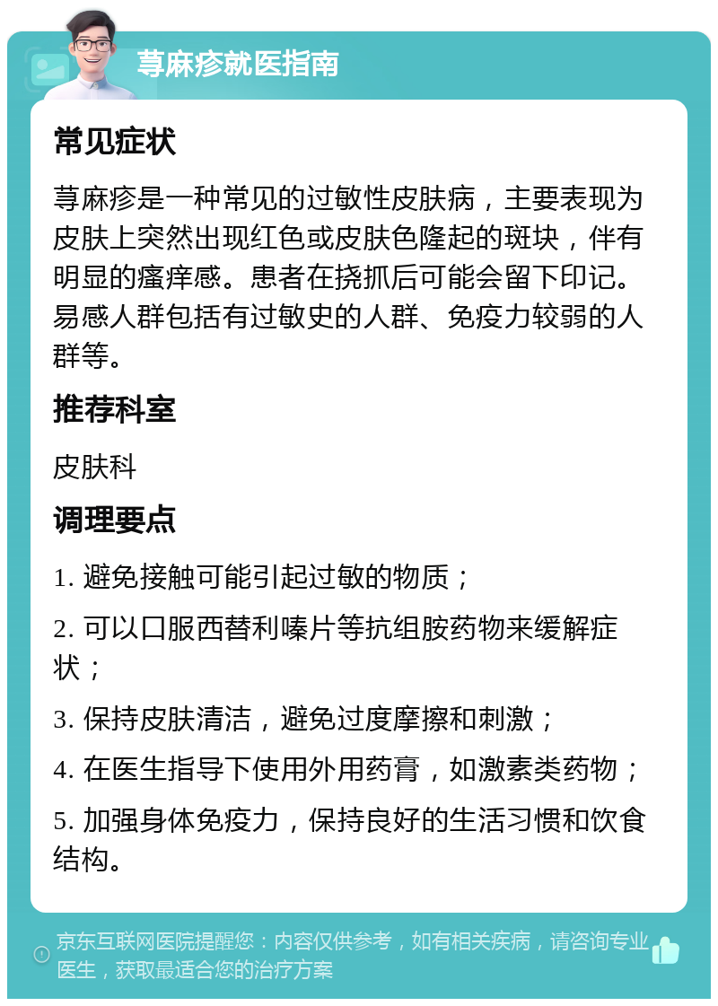 荨麻疹就医指南 常见症状 荨麻疹是一种常见的过敏性皮肤病，主要表现为皮肤上突然出现红色或皮肤色隆起的斑块，伴有明显的瘙痒感。患者在挠抓后可能会留下印记。易感人群包括有过敏史的人群、免疫力较弱的人群等。 推荐科室 皮肤科 调理要点 1. 避免接触可能引起过敏的物质； 2. 可以口服西替利嗪片等抗组胺药物来缓解症状； 3. 保持皮肤清洁，避免过度摩擦和刺激； 4. 在医生指导下使用外用药膏，如激素类药物； 5. 加强身体免疫力，保持良好的生活习惯和饮食结构。