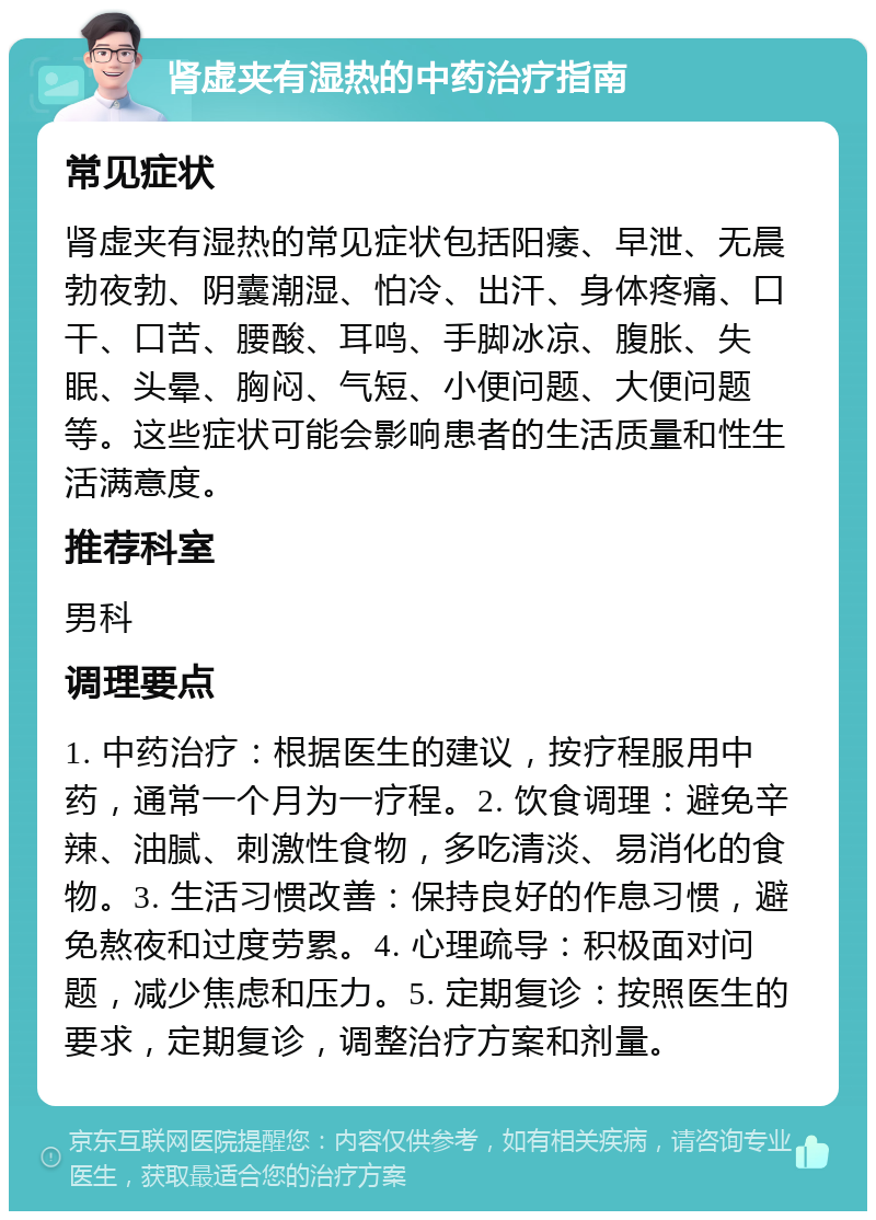 肾虚夹有湿热的中药治疗指南 常见症状 肾虚夹有湿热的常见症状包括阳痿、早泄、无晨勃夜勃、阴囊潮湿、怕冷、出汗、身体疼痛、口干、口苦、腰酸、耳鸣、手脚冰凉、腹胀、失眠、头晕、胸闷、气短、小便问题、大便问题等。这些症状可能会影响患者的生活质量和性生活满意度。 推荐科室 男科 调理要点 1. 中药治疗：根据医生的建议，按疗程服用中药，通常一个月为一疗程。2. 饮食调理：避免辛辣、油腻、刺激性食物，多吃清淡、易消化的食物。3. 生活习惯改善：保持良好的作息习惯，避免熬夜和过度劳累。4. 心理疏导：积极面对问题，减少焦虑和压力。5. 定期复诊：按照医生的要求，定期复诊，调整治疗方案和剂量。