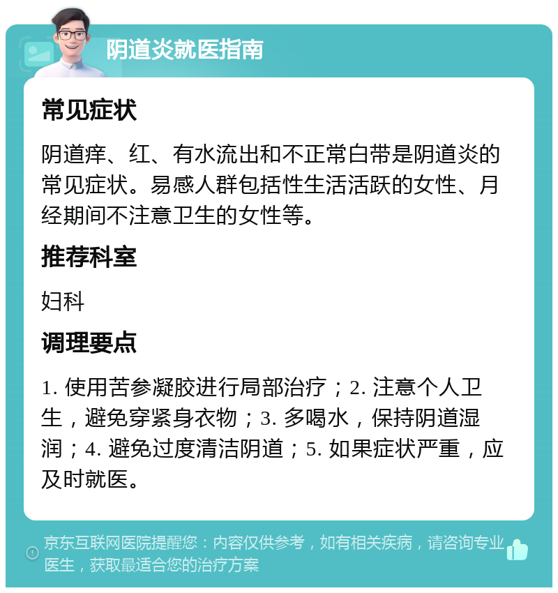 阴道炎就医指南 常见症状 阴道痒、红、有水流出和不正常白带是阴道炎的常见症状。易感人群包括性生活活跃的女性、月经期间不注意卫生的女性等。 推荐科室 妇科 调理要点 1. 使用苦参凝胶进行局部治疗；2. 注意个人卫生，避免穿紧身衣物；3. 多喝水，保持阴道湿润；4. 避免过度清洁阴道；5. 如果症状严重，应及时就医。