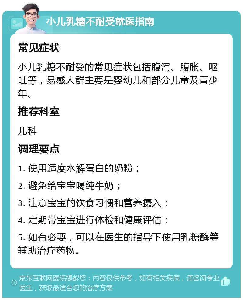 小儿乳糖不耐受就医指南 常见症状 小儿乳糖不耐受的常见症状包括腹泻、腹胀、呕吐等，易感人群主要是婴幼儿和部分儿童及青少年。 推荐科室 儿科 调理要点 1. 使用适度水解蛋白的奶粉； 2. 避免给宝宝喝纯牛奶； 3. 注意宝宝的饮食习惯和营养摄入； 4. 定期带宝宝进行体检和健康评估； 5. 如有必要，可以在医生的指导下使用乳糖酶等辅助治疗药物。