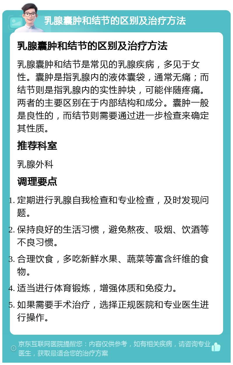 乳腺囊肿和结节的区别及治疗方法 乳腺囊肿和结节的区别及治疗方法 乳腺囊肿和结节是常见的乳腺疾病，多见于女性。囊肿是指乳腺内的液体囊袋，通常无痛；而结节则是指乳腺内的实性肿块，可能伴随疼痛。两者的主要区别在于内部结构和成分。囊肿一般是良性的，而结节则需要通过进一步检查来确定其性质。 推荐科室 乳腺外科 调理要点 定期进行乳腺自我检查和专业检查，及时发现问题。 保持良好的生活习惯，避免熬夜、吸烟、饮酒等不良习惯。 合理饮食，多吃新鲜水果、蔬菜等富含纤维的食物。 适当进行体育锻炼，增强体质和免疫力。 如果需要手术治疗，选择正规医院和专业医生进行操作。