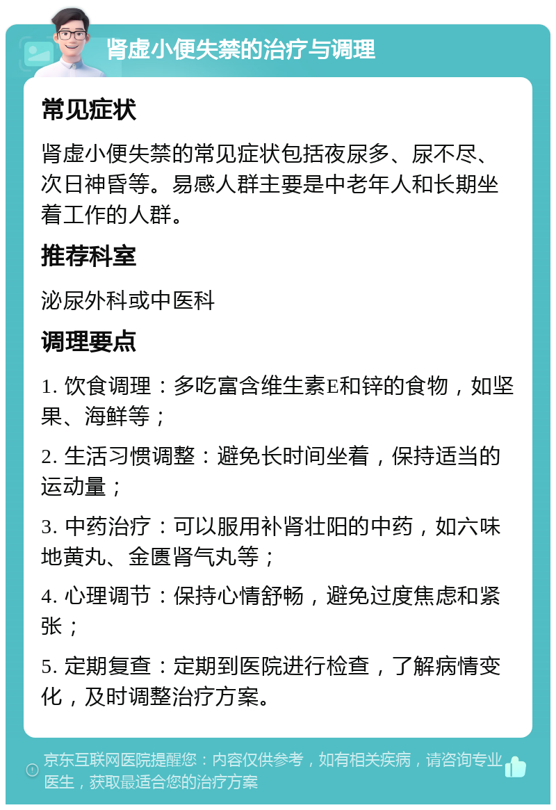 肾虚小便失禁的治疗与调理 常见症状 肾虚小便失禁的常见症状包括夜尿多、尿不尽、次日神昏等。易感人群主要是中老年人和长期坐着工作的人群。 推荐科室 泌尿外科或中医科 调理要点 1. 饮食调理：多吃富含维生素E和锌的食物，如坚果、海鲜等； 2. 生活习惯调整：避免长时间坐着，保持适当的运动量； 3. 中药治疗：可以服用补肾壮阳的中药，如六味地黄丸、金匮肾气丸等； 4. 心理调节：保持心情舒畅，避免过度焦虑和紧张； 5. 定期复查：定期到医院进行检查，了解病情变化，及时调整治疗方案。