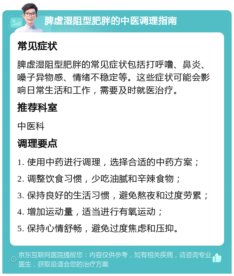 脾虚湿阻型肥胖的中医调理指南 常见症状 脾虚湿阻型肥胖的常见症状包括打呼噜、鼻炎、嗓子异物感、情绪不稳定等。这些症状可能会影响日常生活和工作，需要及时就医治疗。 推荐科室 中医科 调理要点 1. 使用中药进行调理，选择合适的中药方案； 2. 调整饮食习惯，少吃油腻和辛辣食物； 3. 保持良好的生活习惯，避免熬夜和过度劳累； 4. 增加运动量，适当进行有氧运动； 5. 保持心情舒畅，避免过度焦虑和压抑。