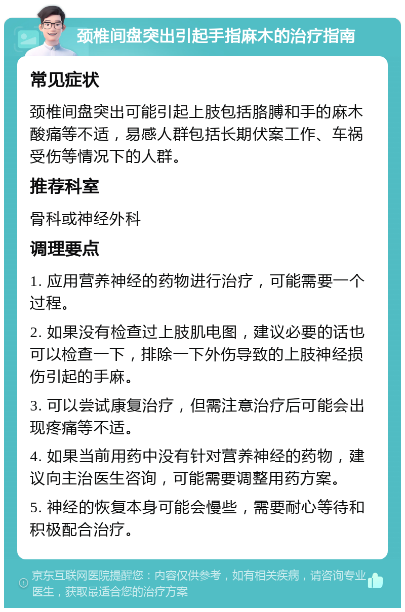 颈椎间盘突出引起手指麻木的治疗指南 常见症状 颈椎间盘突出可能引起上肢包括胳膊和手的麻木酸痛等不适，易感人群包括长期伏案工作、车祸受伤等情况下的人群。 推荐科室 骨科或神经外科 调理要点 1. 应用营养神经的药物进行治疗，可能需要一个过程。 2. 如果没有检查过上肢肌电图，建议必要的话也可以检查一下，排除一下外伤导致的上肢神经损伤引起的手麻。 3. 可以尝试康复治疗，但需注意治疗后可能会出现疼痛等不适。 4. 如果当前用药中没有针对营养神经的药物，建议向主治医生咨询，可能需要调整用药方案。 5. 神经的恢复本身可能会慢些，需要耐心等待和积极配合治疗。