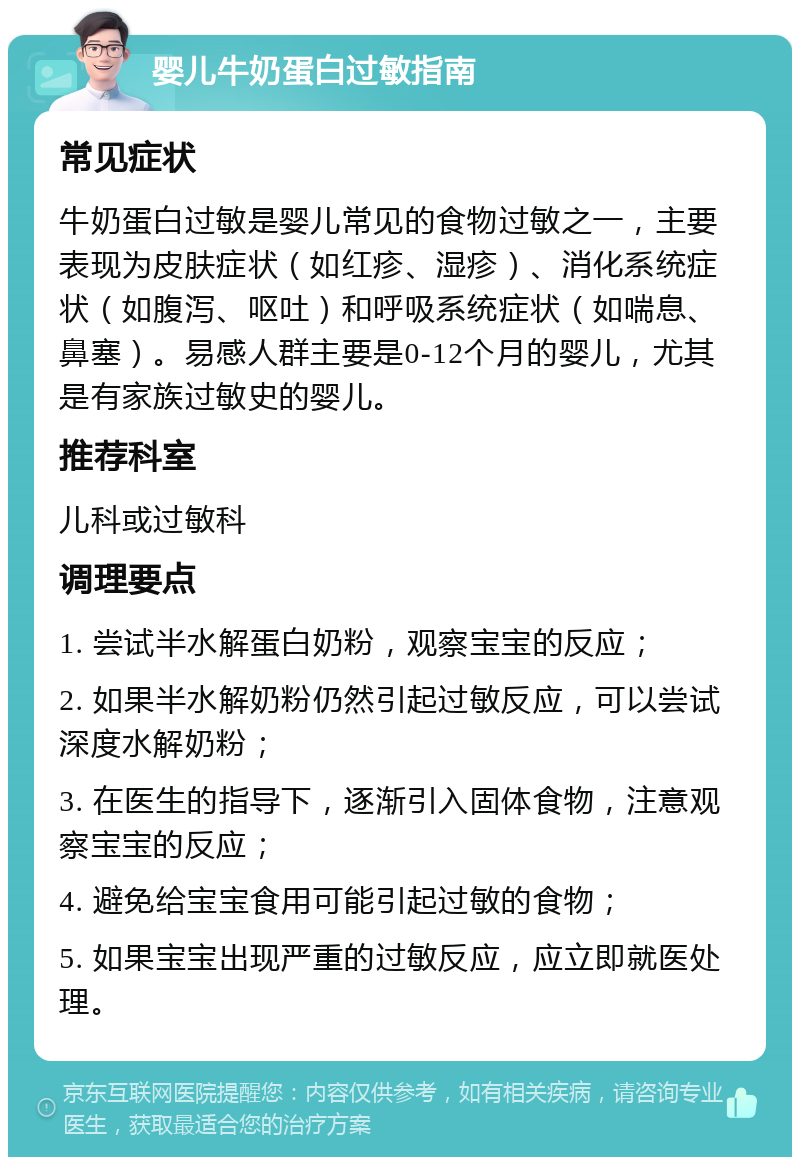 婴儿牛奶蛋白过敏指南 常见症状 牛奶蛋白过敏是婴儿常见的食物过敏之一，主要表现为皮肤症状（如红疹、湿疹）、消化系统症状（如腹泻、呕吐）和呼吸系统症状（如喘息、鼻塞）。易感人群主要是0-12个月的婴儿，尤其是有家族过敏史的婴儿。 推荐科室 儿科或过敏科 调理要点 1. 尝试半水解蛋白奶粉，观察宝宝的反应； 2. 如果半水解奶粉仍然引起过敏反应，可以尝试深度水解奶粉； 3. 在医生的指导下，逐渐引入固体食物，注意观察宝宝的反应； 4. 避免给宝宝食用可能引起过敏的食物； 5. 如果宝宝出现严重的过敏反应，应立即就医处理。