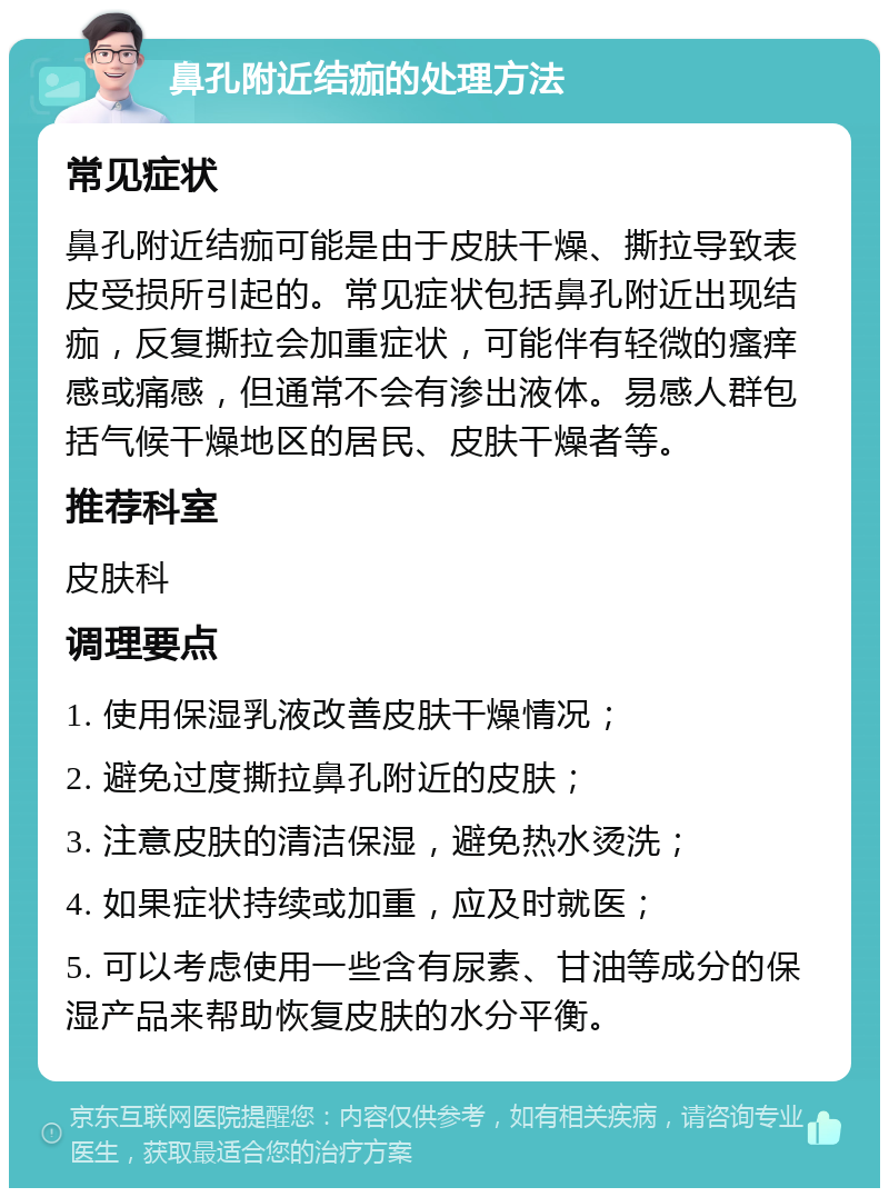 鼻孔附近结痂的处理方法 常见症状 鼻孔附近结痂可能是由于皮肤干燥、撕拉导致表皮受损所引起的。常见症状包括鼻孔附近出现结痂，反复撕拉会加重症状，可能伴有轻微的瘙痒感或痛感，但通常不会有渗出液体。易感人群包括气候干燥地区的居民、皮肤干燥者等。 推荐科室 皮肤科 调理要点 1. 使用保湿乳液改善皮肤干燥情况； 2. 避免过度撕拉鼻孔附近的皮肤； 3. 注意皮肤的清洁保湿，避免热水烫洗； 4. 如果症状持续或加重，应及时就医； 5. 可以考虑使用一些含有尿素、甘油等成分的保湿产品来帮助恢复皮肤的水分平衡。