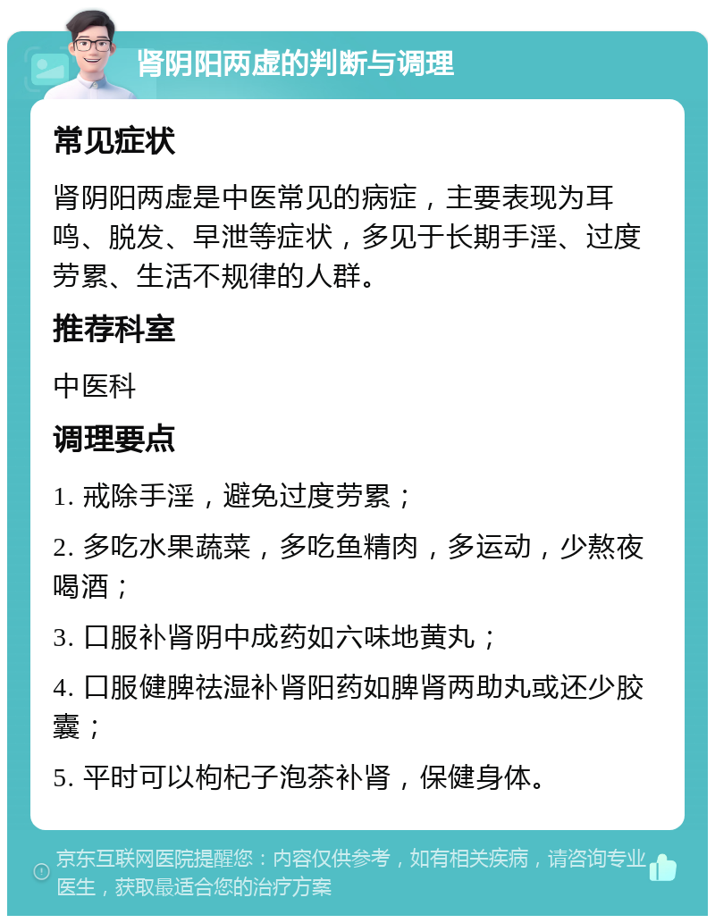 肾阴阳两虚的判断与调理 常见症状 肾阴阳两虚是中医常见的病症，主要表现为耳鸣、脱发、早泄等症状，多见于长期手淫、过度劳累、生活不规律的人群。 推荐科室 中医科 调理要点 1. 戒除手淫，避免过度劳累； 2. 多吃水果蔬菜，多吃鱼精肉，多运动，少熬夜喝酒； 3. 口服补肾阴中成药如六味地黄丸； 4. 口服健脾祛湿补肾阳药如脾肾两助丸或还少胶囊； 5. 平时可以枸杞子泡茶补肾，保健身体。