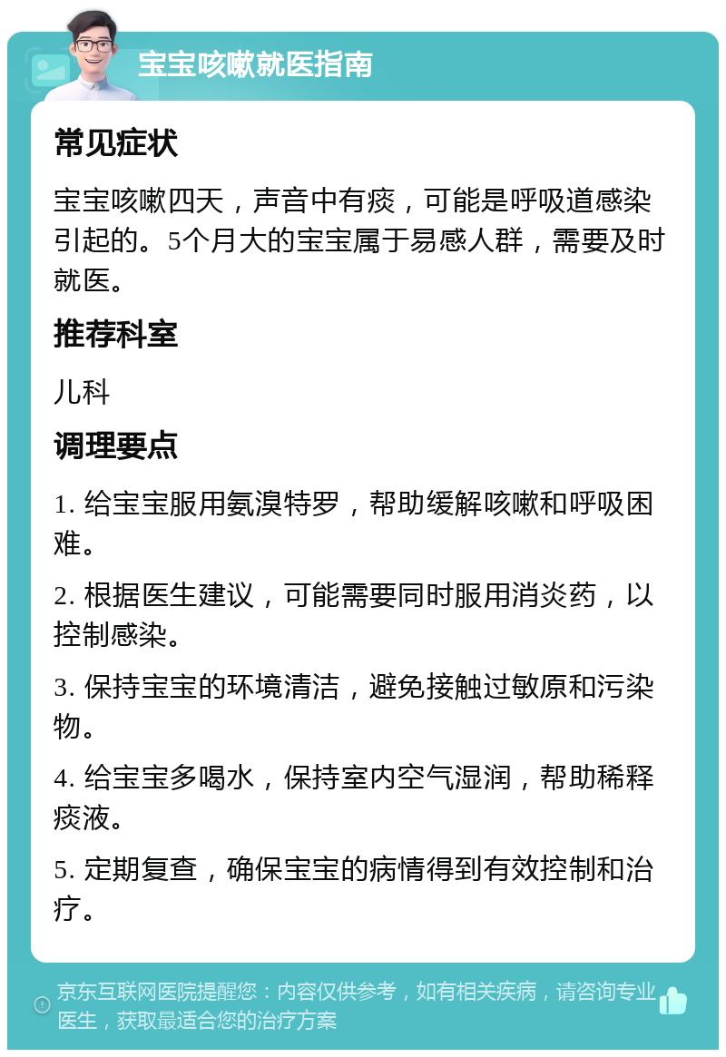 宝宝咳嗽就医指南 常见症状 宝宝咳嗽四天，声音中有痰，可能是呼吸道感染引起的。5个月大的宝宝属于易感人群，需要及时就医。 推荐科室 儿科 调理要点 1. 给宝宝服用氨溴特罗，帮助缓解咳嗽和呼吸困难。 2. 根据医生建议，可能需要同时服用消炎药，以控制感染。 3. 保持宝宝的环境清洁，避免接触过敏原和污染物。 4. 给宝宝多喝水，保持室内空气湿润，帮助稀释痰液。 5. 定期复查，确保宝宝的病情得到有效控制和治疗。