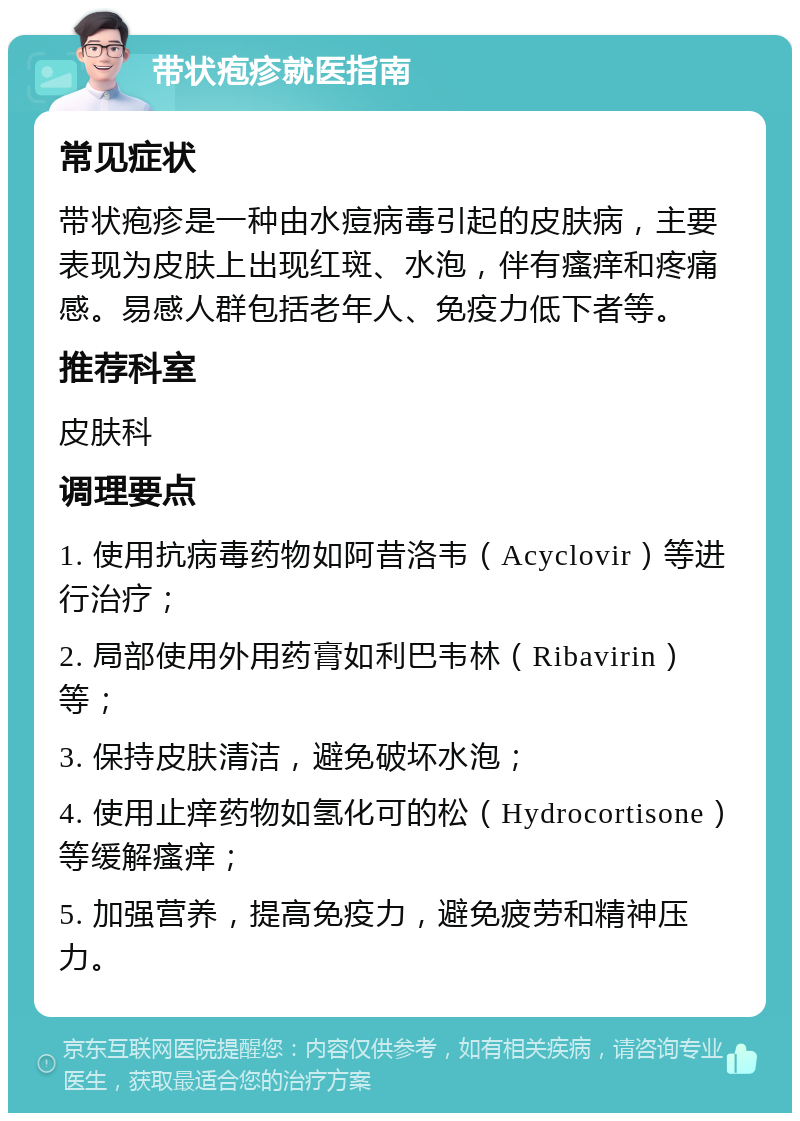 带状疱疹就医指南 常见症状 带状疱疹是一种由水痘病毒引起的皮肤病，主要表现为皮肤上出现红斑、水泡，伴有瘙痒和疼痛感。易感人群包括老年人、免疫力低下者等。 推荐科室 皮肤科 调理要点 1. 使用抗病毒药物如阿昔洛韦（Acyclovir）等进行治疗； 2. 局部使用外用药膏如利巴韦林（Ribavirin）等； 3. 保持皮肤清洁，避免破坏水泡； 4. 使用止痒药物如氢化可的松（Hydrocortisone）等缓解瘙痒； 5. 加强营养，提高免疫力，避免疲劳和精神压力。