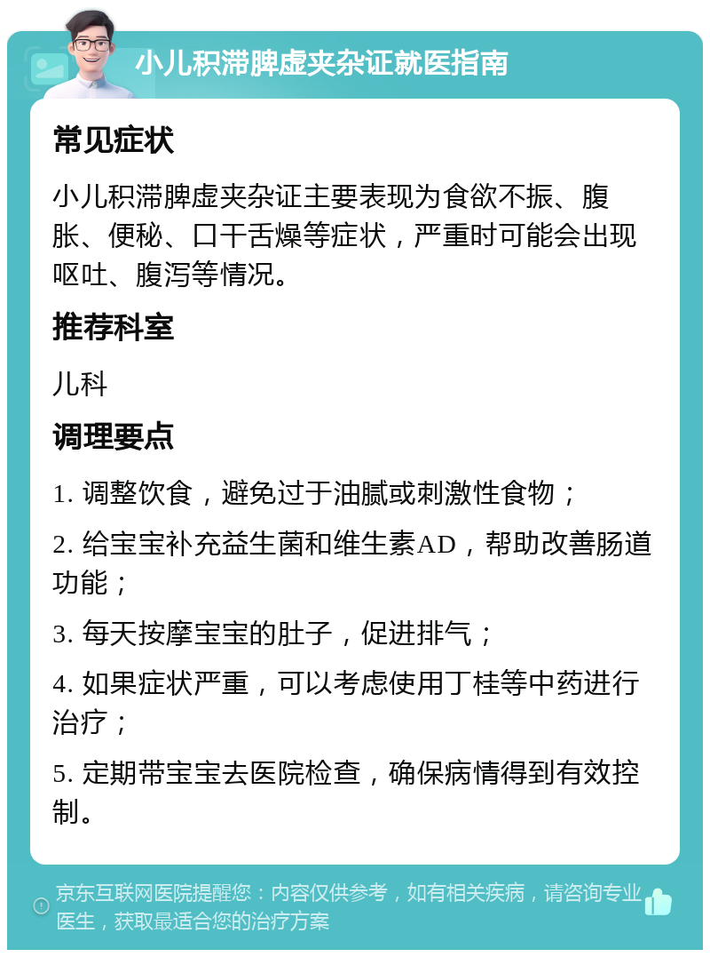 小儿积滞脾虚夹杂证就医指南 常见症状 小儿积滞脾虚夹杂证主要表现为食欲不振、腹胀、便秘、口干舌燥等症状，严重时可能会出现呕吐、腹泻等情况。 推荐科室 儿科 调理要点 1. 调整饮食，避免过于油腻或刺激性食物； 2. 给宝宝补充益生菌和维生素AD，帮助改善肠道功能； 3. 每天按摩宝宝的肚子，促进排气； 4. 如果症状严重，可以考虑使用丁桂等中药进行治疗； 5. 定期带宝宝去医院检查，确保病情得到有效控制。