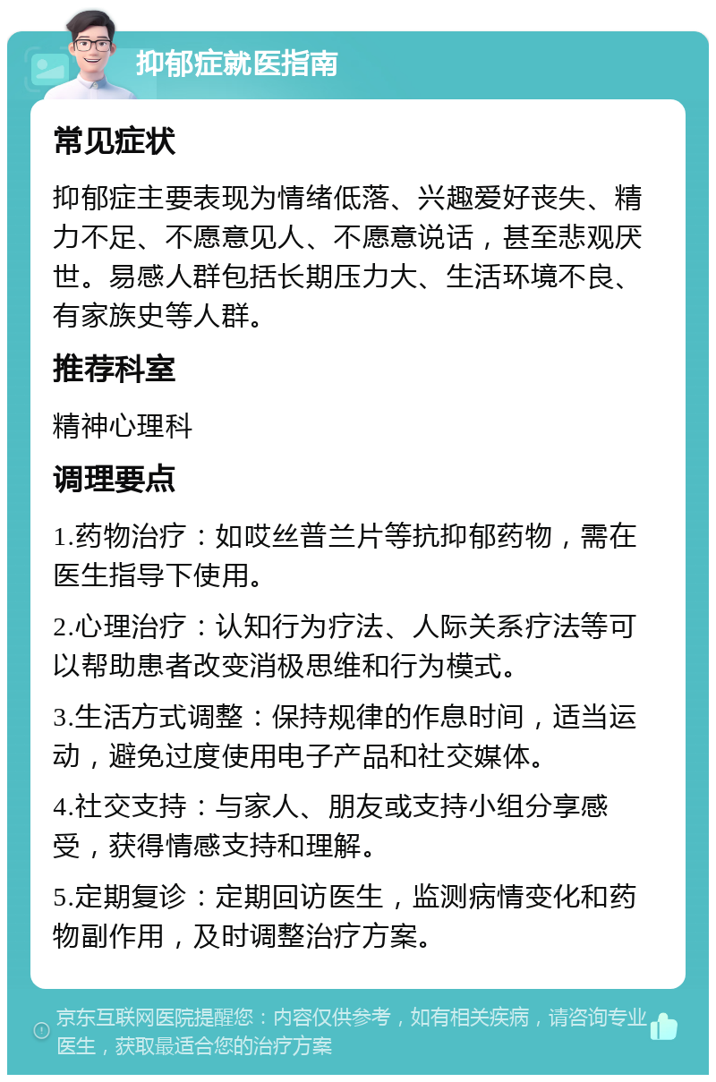 抑郁症就医指南 常见症状 抑郁症主要表现为情绪低落、兴趣爱好丧失、精力不足、不愿意见人、不愿意说话，甚至悲观厌世。易感人群包括长期压力大、生活环境不良、有家族史等人群。 推荐科室 精神心理科 调理要点 1.药物治疗：如哎丝普兰片等抗抑郁药物，需在医生指导下使用。 2.心理治疗：认知行为疗法、人际关系疗法等可以帮助患者改变消极思维和行为模式。 3.生活方式调整：保持规律的作息时间，适当运动，避免过度使用电子产品和社交媒体。 4.社交支持：与家人、朋友或支持小组分享感受，获得情感支持和理解。 5.定期复诊：定期回访医生，监测病情变化和药物副作用，及时调整治疗方案。