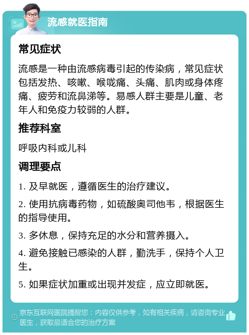 流感就医指南 常见症状 流感是一种由流感病毒引起的传染病，常见症状包括发热、咳嗽、喉咙痛、头痛、肌肉或身体疼痛、疲劳和流鼻涕等。易感人群主要是儿童、老年人和免疫力较弱的人群。 推荐科室 呼吸内科或儿科 调理要点 1. 及早就医，遵循医生的治疗建议。 2. 使用抗病毒药物，如硫酸奥司他韦，根据医生的指导使用。 3. 多休息，保持充足的水分和营养摄入。 4. 避免接触已感染的人群，勤洗手，保持个人卫生。 5. 如果症状加重或出现并发症，应立即就医。