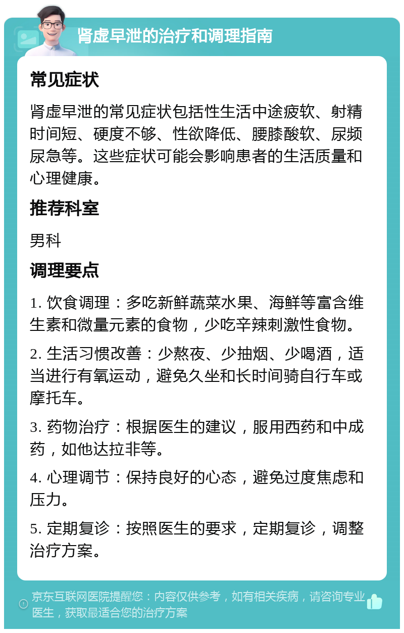 肾虚早泄的治疗和调理指南 常见症状 肾虚早泄的常见症状包括性生活中途疲软、射精时间短、硬度不够、性欲降低、腰膝酸软、尿频尿急等。这些症状可能会影响患者的生活质量和心理健康。 推荐科室 男科 调理要点 1. 饮食调理：多吃新鲜蔬菜水果、海鲜等富含维生素和微量元素的食物，少吃辛辣刺激性食物。 2. 生活习惯改善：少熬夜、少抽烟、少喝酒，适当进行有氧运动，避免久坐和长时间骑自行车或摩托车。 3. 药物治疗：根据医生的建议，服用西药和中成药，如他达拉非等。 4. 心理调节：保持良好的心态，避免过度焦虑和压力。 5. 定期复诊：按照医生的要求，定期复诊，调整治疗方案。