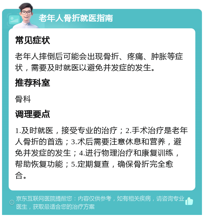 老年人骨折就医指南 常见症状 老年人摔倒后可能会出现骨折、疼痛、肿胀等症状，需要及时就医以避免并发症的发生。 推荐科室 骨科 调理要点 1.及时就医，接受专业的治疗；2.手术治疗是老年人骨折的首选；3.术后需要注意休息和营养，避免并发症的发生；4.进行物理治疗和康复训练，帮助恢复功能；5.定期复查，确保骨折完全愈合。