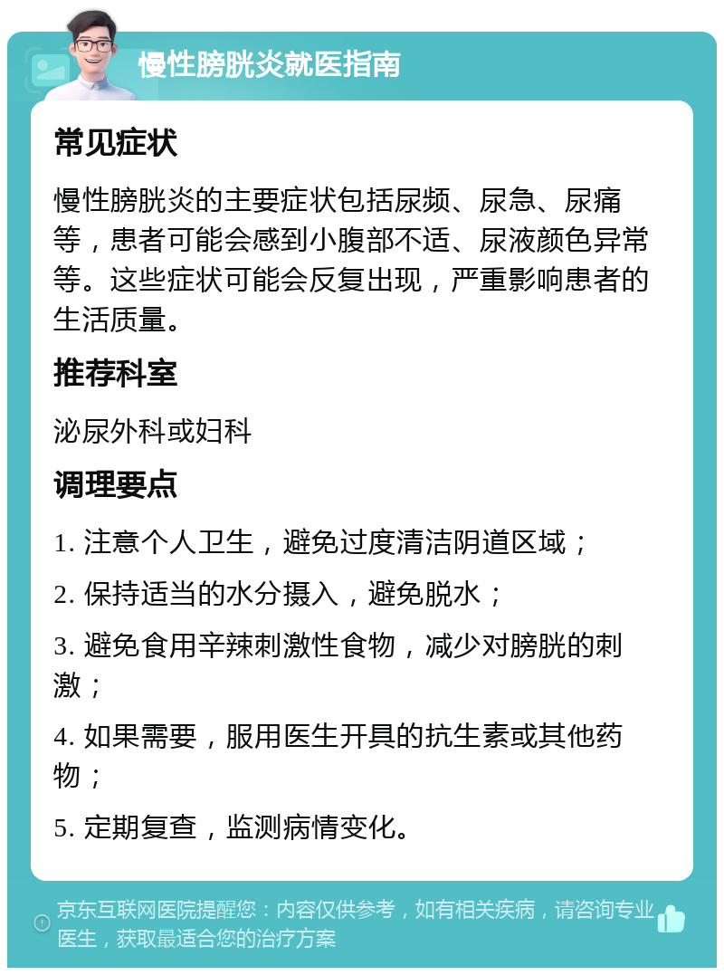 慢性膀胱炎就医指南 常见症状 慢性膀胱炎的主要症状包括尿频、尿急、尿痛等，患者可能会感到小腹部不适、尿液颜色异常等。这些症状可能会反复出现，严重影响患者的生活质量。 推荐科室 泌尿外科或妇科 调理要点 1. 注意个人卫生，避免过度清洁阴道区域； 2. 保持适当的水分摄入，避免脱水； 3. 避免食用辛辣刺激性食物，减少对膀胱的刺激； 4. 如果需要，服用医生开具的抗生素或其他药物； 5. 定期复查，监测病情变化。