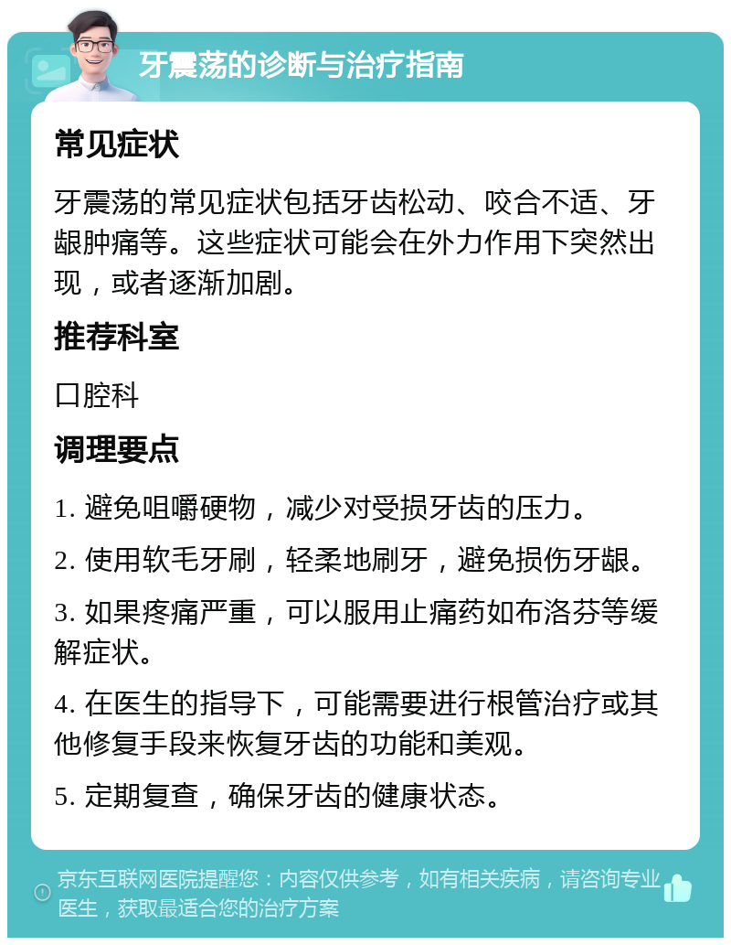 牙震荡的诊断与治疗指南 常见症状 牙震荡的常见症状包括牙齿松动、咬合不适、牙龈肿痛等。这些症状可能会在外力作用下突然出现，或者逐渐加剧。 推荐科室 口腔科 调理要点 1. 避免咀嚼硬物，减少对受损牙齿的压力。 2. 使用软毛牙刷，轻柔地刷牙，避免损伤牙龈。 3. 如果疼痛严重，可以服用止痛药如布洛芬等缓解症状。 4. 在医生的指导下，可能需要进行根管治疗或其他修复手段来恢复牙齿的功能和美观。 5. 定期复查，确保牙齿的健康状态。