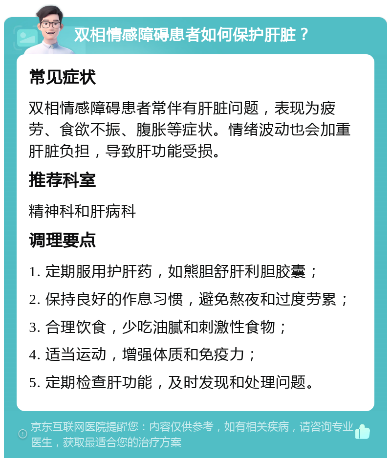 双相情感障碍患者如何保护肝脏？ 常见症状 双相情感障碍患者常伴有肝脏问题，表现为疲劳、食欲不振、腹胀等症状。情绪波动也会加重肝脏负担，导致肝功能受损。 推荐科室 精神科和肝病科 调理要点 1. 定期服用护肝药，如熊胆舒肝利胆胶囊； 2. 保持良好的作息习惯，避免熬夜和过度劳累； 3. 合理饮食，少吃油腻和刺激性食物； 4. 适当运动，增强体质和免疫力； 5. 定期检查肝功能，及时发现和处理问题。