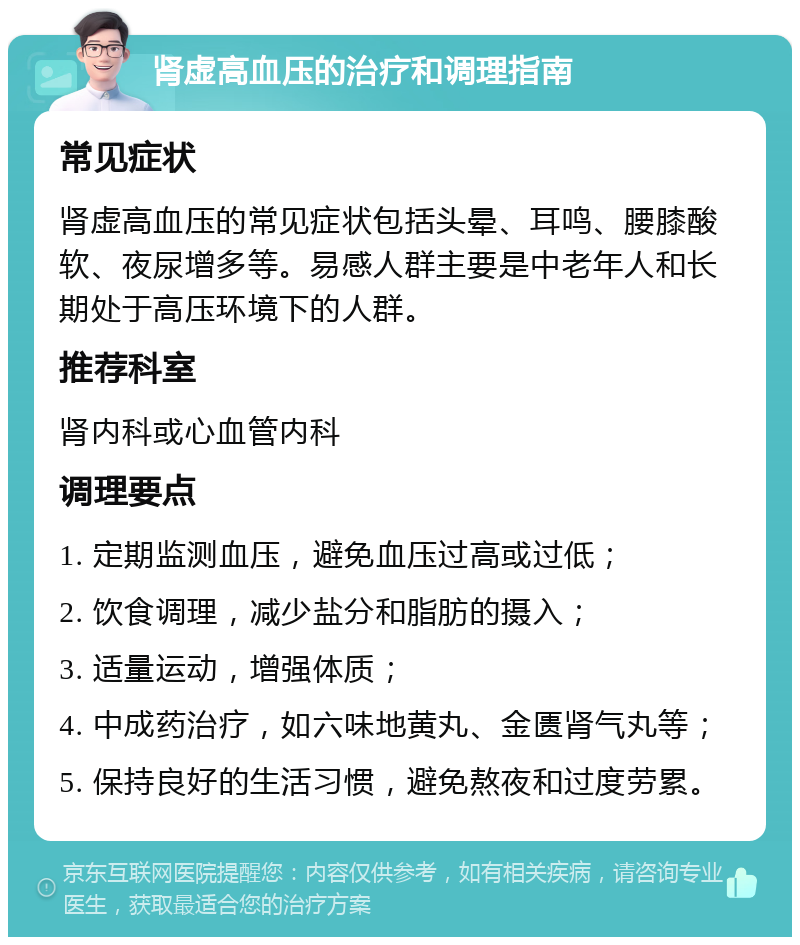 肾虚高血压的治疗和调理指南 常见症状 肾虚高血压的常见症状包括头晕、耳鸣、腰膝酸软、夜尿增多等。易感人群主要是中老年人和长期处于高压环境下的人群。 推荐科室 肾内科或心血管内科 调理要点 1. 定期监测血压，避免血压过高或过低； 2. 饮食调理，减少盐分和脂肪的摄入； 3. 适量运动，增强体质； 4. 中成药治疗，如六味地黄丸、金匮肾气丸等； 5. 保持良好的生活习惯，避免熬夜和过度劳累。