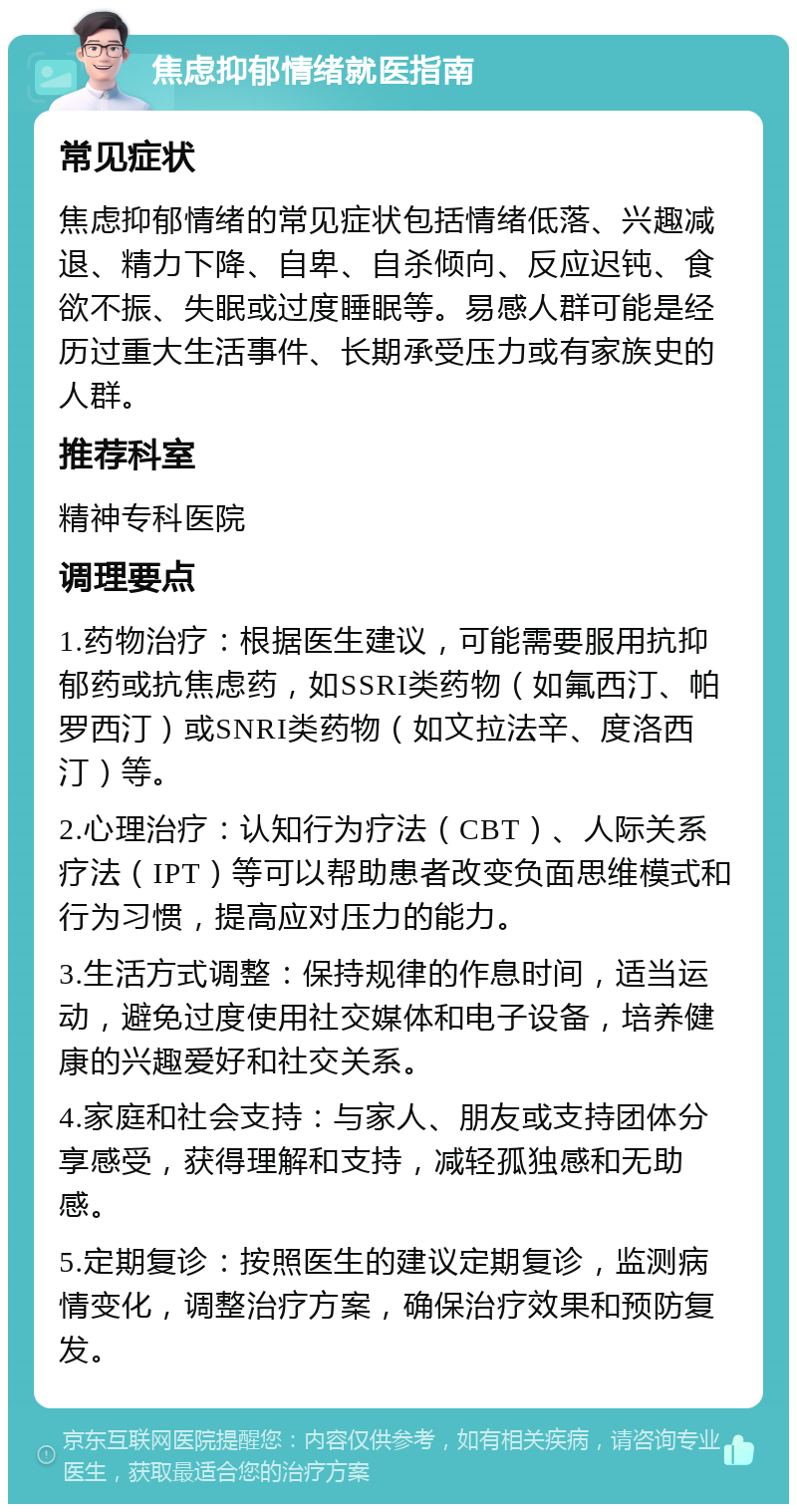 焦虑抑郁情绪就医指南 常见症状 焦虑抑郁情绪的常见症状包括情绪低落、兴趣减退、精力下降、自卑、自杀倾向、反应迟钝、食欲不振、失眠或过度睡眠等。易感人群可能是经历过重大生活事件、长期承受压力或有家族史的人群。 推荐科室 精神专科医院 调理要点 1.药物治疗：根据医生建议，可能需要服用抗抑郁药或抗焦虑药，如SSRI类药物（如氟西汀、帕罗西汀）或SNRI类药物（如文拉法辛、度洛西汀）等。 2.心理治疗：认知行为疗法（CBT）、人际关系疗法（IPT）等可以帮助患者改变负面思维模式和行为习惯，提高应对压力的能力。 3.生活方式调整：保持规律的作息时间，适当运动，避免过度使用社交媒体和电子设备，培养健康的兴趣爱好和社交关系。 4.家庭和社会支持：与家人、朋友或支持团体分享感受，获得理解和支持，减轻孤独感和无助感。 5.定期复诊：按照医生的建议定期复诊，监测病情变化，调整治疗方案，确保治疗效果和预防复发。