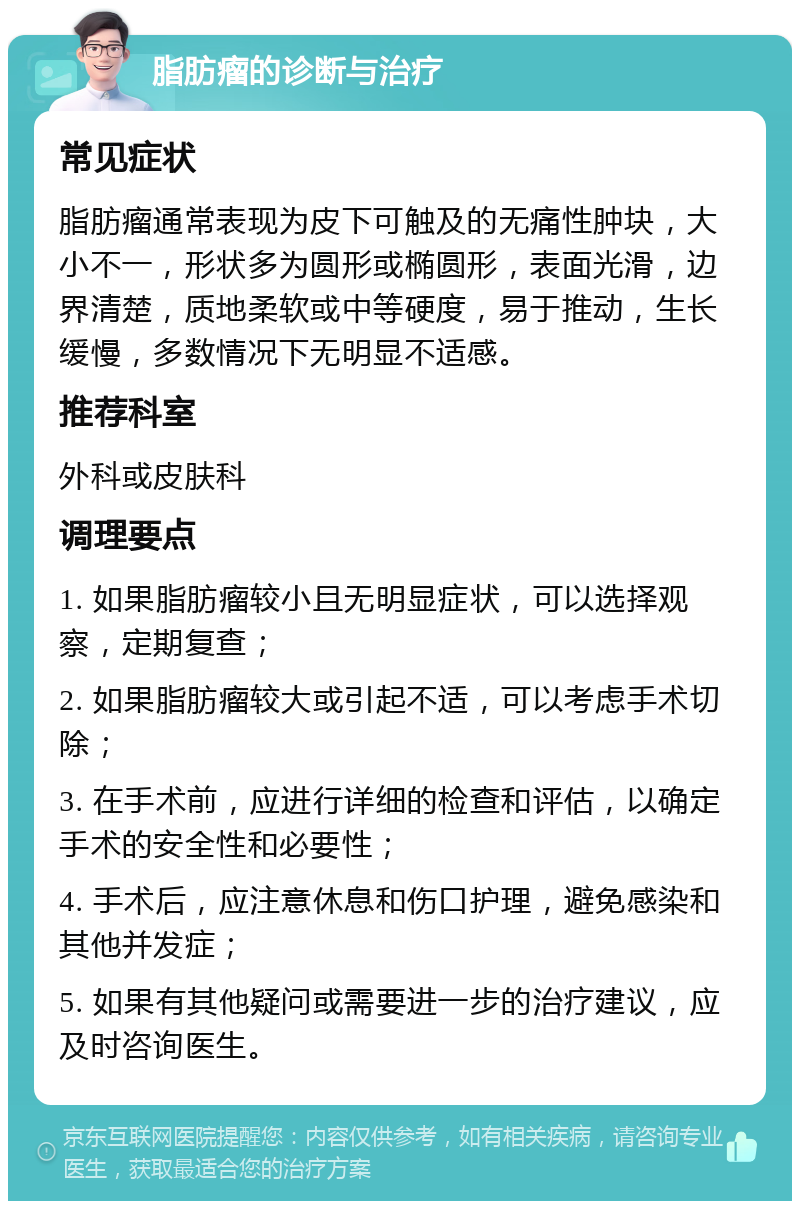 脂肪瘤的诊断与治疗 常见症状 脂肪瘤通常表现为皮下可触及的无痛性肿块，大小不一，形状多为圆形或椭圆形，表面光滑，边界清楚，质地柔软或中等硬度，易于推动，生长缓慢，多数情况下无明显不适感。 推荐科室 外科或皮肤科 调理要点 1. 如果脂肪瘤较小且无明显症状，可以选择观察，定期复查； 2. 如果脂肪瘤较大或引起不适，可以考虑手术切除； 3. 在手术前，应进行详细的检查和评估，以确定手术的安全性和必要性； 4. 手术后，应注意休息和伤口护理，避免感染和其他并发症； 5. 如果有其他疑问或需要进一步的治疗建议，应及时咨询医生。