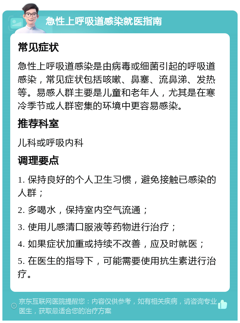 急性上呼吸道感染就医指南 常见症状 急性上呼吸道感染是由病毒或细菌引起的呼吸道感染，常见症状包括咳嗽、鼻塞、流鼻涕、发热等。易感人群主要是儿童和老年人，尤其是在寒冷季节或人群密集的环境中更容易感染。 推荐科室 儿科或呼吸内科 调理要点 1. 保持良好的个人卫生习惯，避免接触已感染的人群； 2. 多喝水，保持室内空气流通； 3. 使用儿感清口服液等药物进行治疗； 4. 如果症状加重或持续不改善，应及时就医； 5. 在医生的指导下，可能需要使用抗生素进行治疗。