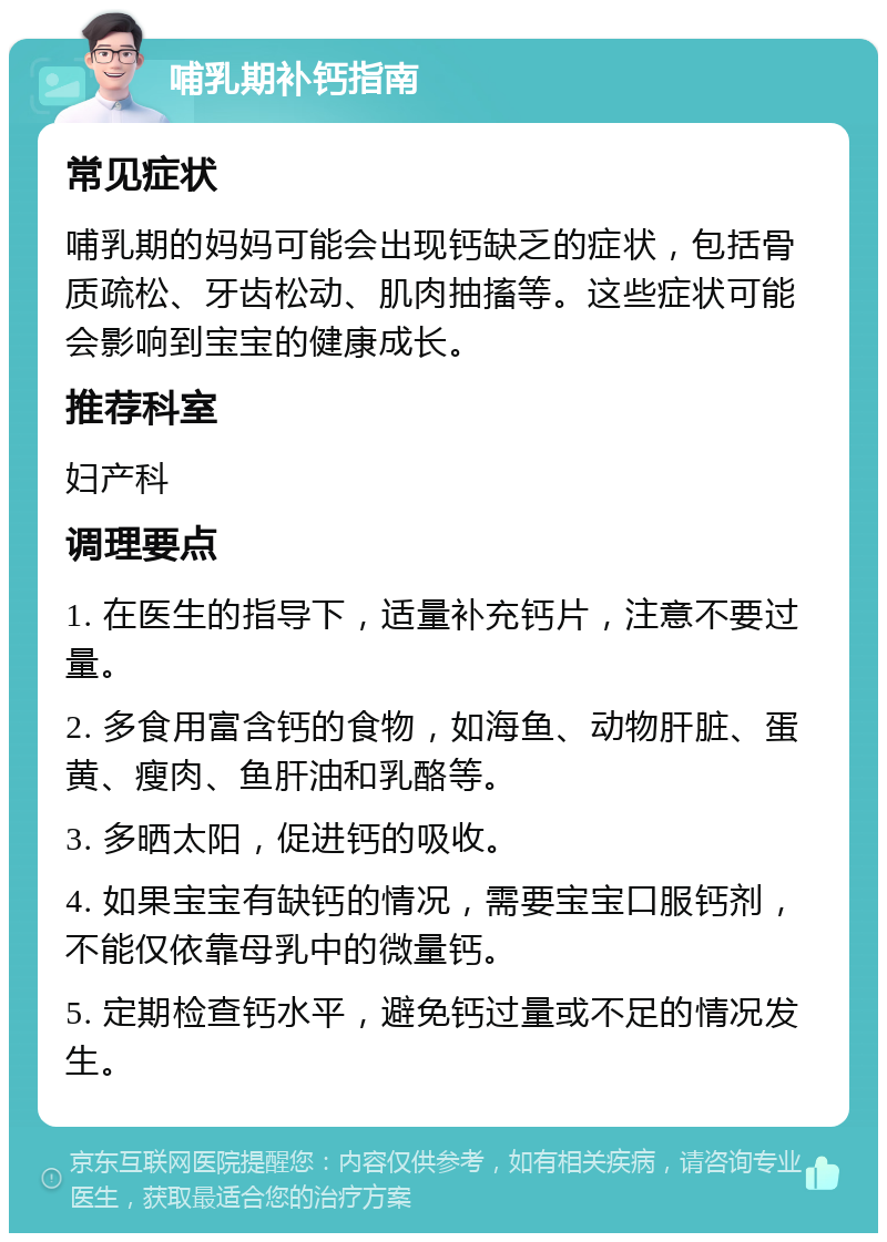 哺乳期补钙指南 常见症状 哺乳期的妈妈可能会出现钙缺乏的症状，包括骨质疏松、牙齿松动、肌肉抽搐等。这些症状可能会影响到宝宝的健康成长。 推荐科室 妇产科 调理要点 1. 在医生的指导下，适量补充钙片，注意不要过量。 2. 多食用富含钙的食物，如海鱼、动物肝脏、蛋黄、瘦肉、鱼肝油和乳酪等。 3. 多晒太阳，促进钙的吸收。 4. 如果宝宝有缺钙的情况，需要宝宝口服钙剂，不能仅依靠母乳中的微量钙。 5. 定期检查钙水平，避免钙过量或不足的情况发生。