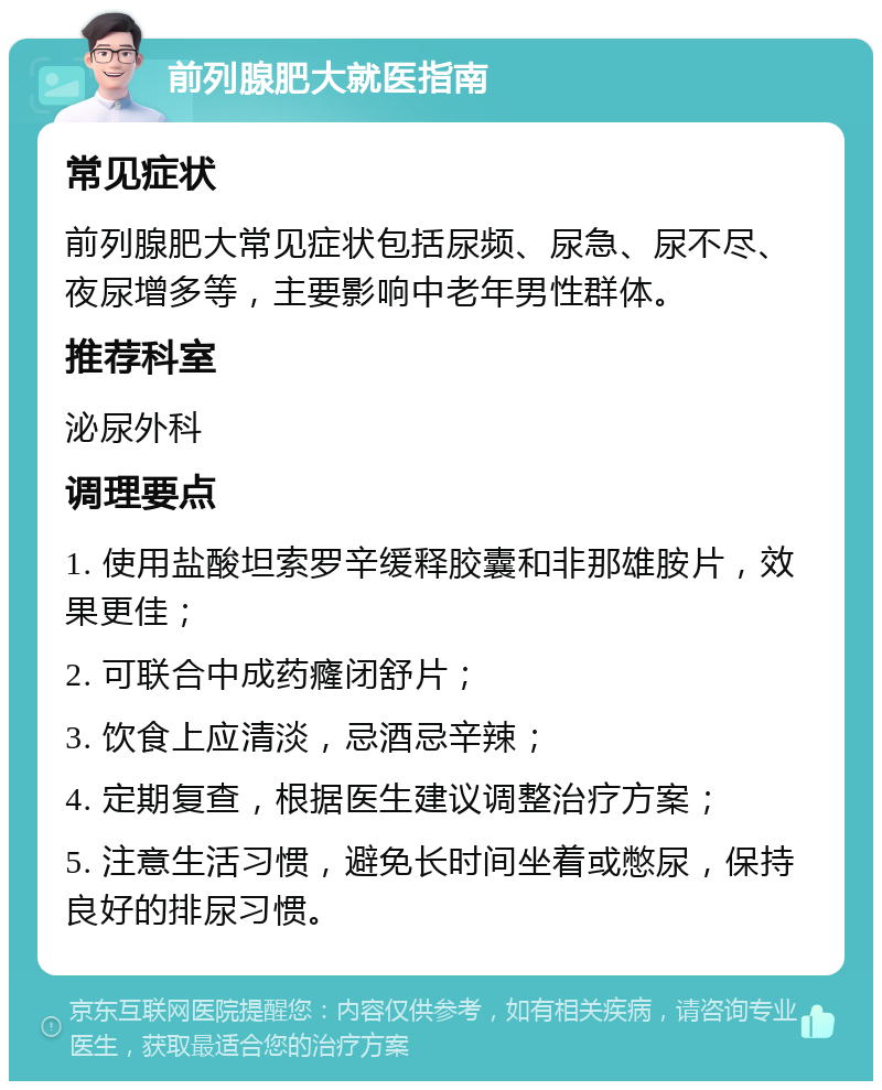 前列腺肥大就医指南 常见症状 前列腺肥大常见症状包括尿频、尿急、尿不尽、夜尿增多等，主要影响中老年男性群体。 推荐科室 泌尿外科 调理要点 1. 使用盐酸坦索罗辛缓释胶囊和非那雄胺片，效果更佳； 2. 可联合中成药癃闭舒片； 3. 饮食上应清淡，忌酒忌辛辣； 4. 定期复查，根据医生建议调整治疗方案； 5. 注意生活习惯，避免长时间坐着或憋尿，保持良好的排尿习惯。