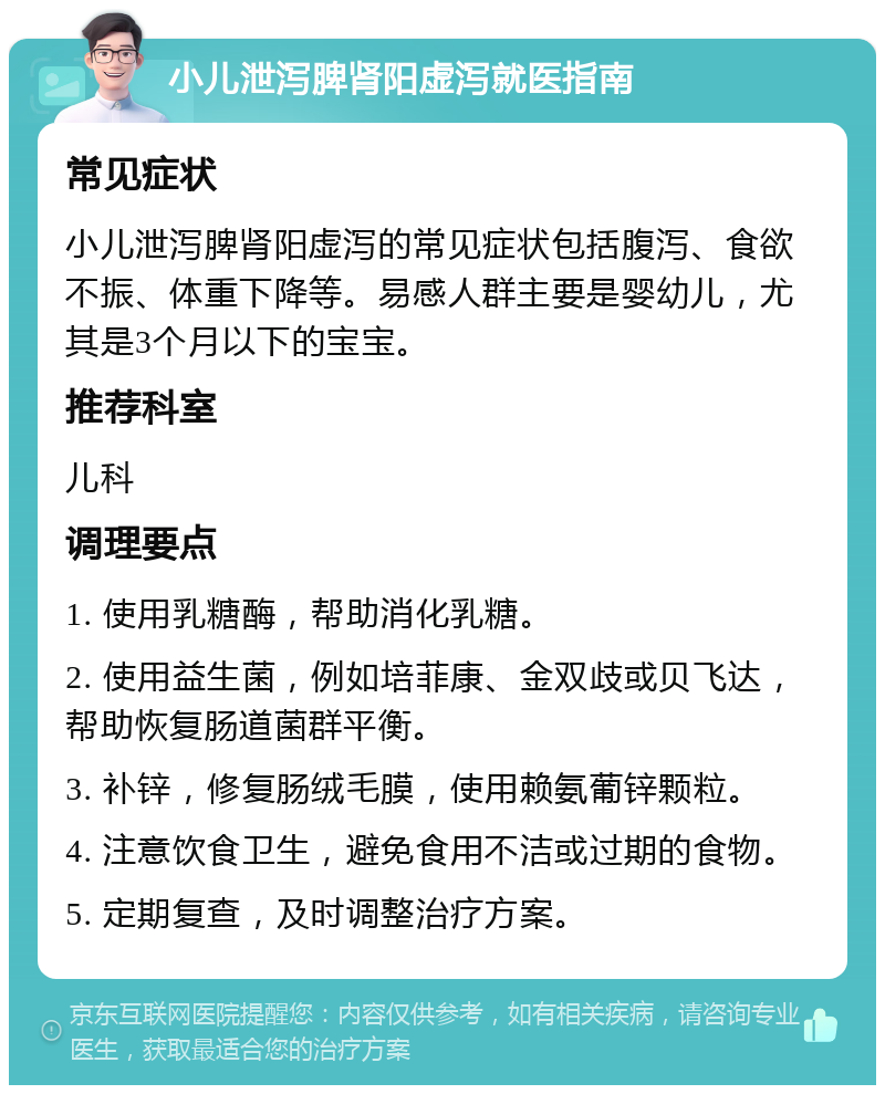 小儿泄泻脾肾阳虚泻就医指南 常见症状 小儿泄泻脾肾阳虚泻的常见症状包括腹泻、食欲不振、体重下降等。易感人群主要是婴幼儿，尤其是3个月以下的宝宝。 推荐科室 儿科 调理要点 1. 使用乳糖酶，帮助消化乳糖。 2. 使用益生菌，例如培菲康、金双歧或贝飞达，帮助恢复肠道菌群平衡。 3. 补锌，修复肠绒毛膜，使用赖氨葡锌颗粒。 4. 注意饮食卫生，避免食用不洁或过期的食物。 5. 定期复查，及时调整治疗方案。