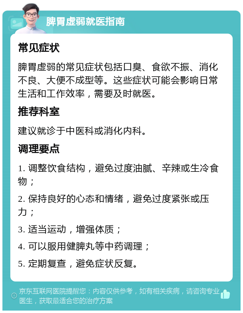 脾胃虚弱就医指南 常见症状 脾胃虚弱的常见症状包括口臭、食欲不振、消化不良、大便不成型等。这些症状可能会影响日常生活和工作效率，需要及时就医。 推荐科室 建议就诊于中医科或消化内科。 调理要点 1. 调整饮食结构，避免过度油腻、辛辣或生冷食物； 2. 保持良好的心态和情绪，避免过度紧张或压力； 3. 适当运动，增强体质； 4. 可以服用健脾丸等中药调理； 5. 定期复查，避免症状反复。