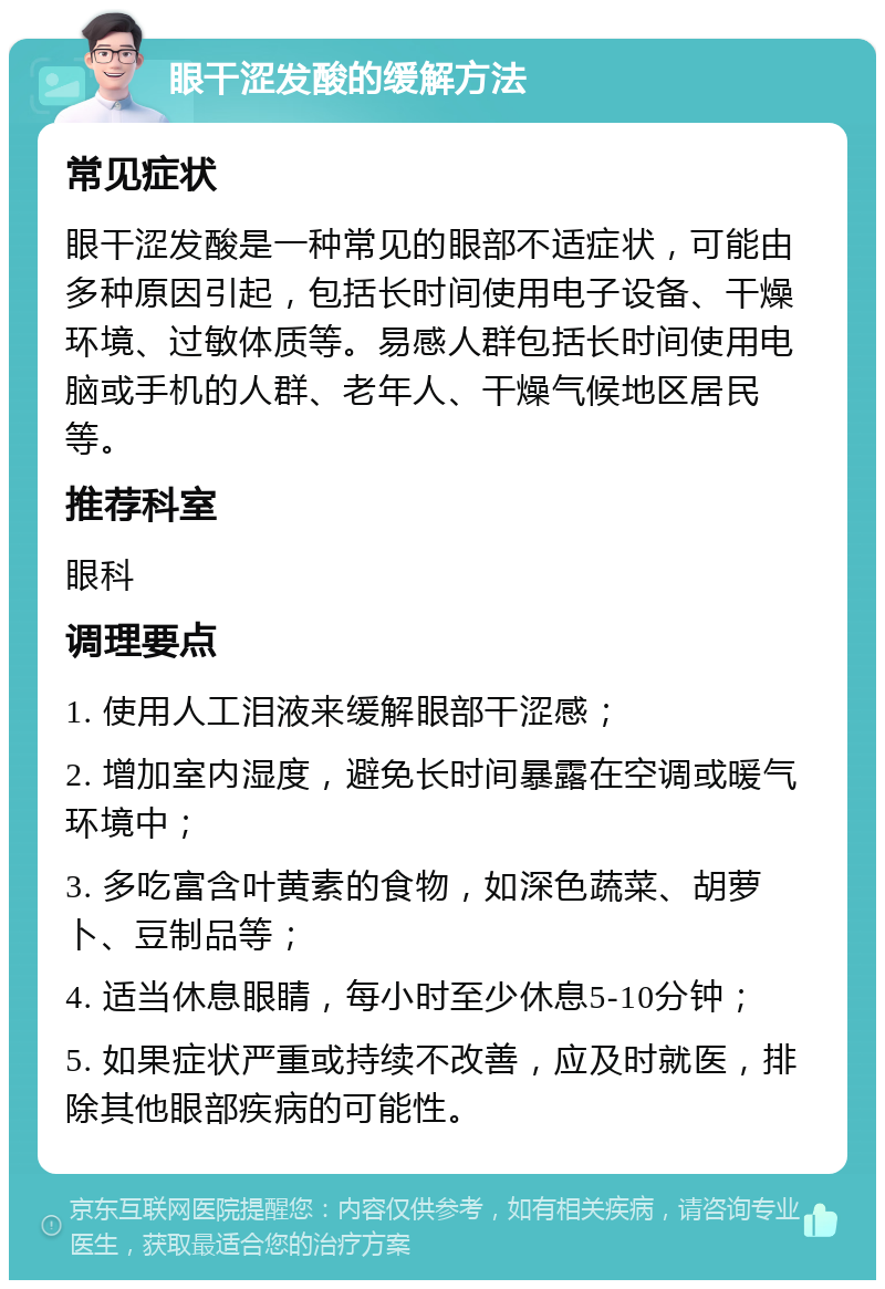 眼干涩发酸的缓解方法 常见症状 眼干涩发酸是一种常见的眼部不适症状，可能由多种原因引起，包括长时间使用电子设备、干燥环境、过敏体质等。易感人群包括长时间使用电脑或手机的人群、老年人、干燥气候地区居民等。 推荐科室 眼科 调理要点 1. 使用人工泪液来缓解眼部干涩感； 2. 增加室内湿度，避免长时间暴露在空调或暖气环境中； 3. 多吃富含叶黄素的食物，如深色蔬菜、胡萝卜、豆制品等； 4. 适当休息眼睛，每小时至少休息5-10分钟； 5. 如果症状严重或持续不改善，应及时就医，排除其他眼部疾病的可能性。