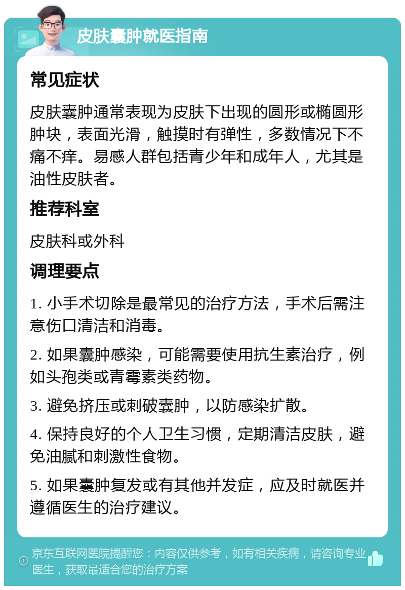 皮肤囊肿就医指南 常见症状 皮肤囊肿通常表现为皮肤下出现的圆形或椭圆形肿块，表面光滑，触摸时有弹性，多数情况下不痛不痒。易感人群包括青少年和成年人，尤其是油性皮肤者。 推荐科室 皮肤科或外科 调理要点 1. 小手术切除是最常见的治疗方法，手术后需注意伤口清洁和消毒。 2. 如果囊肿感染，可能需要使用抗生素治疗，例如头孢类或青霉素类药物。 3. 避免挤压或刺破囊肿，以防感染扩散。 4. 保持良好的个人卫生习惯，定期清洁皮肤，避免油腻和刺激性食物。 5. 如果囊肿复发或有其他并发症，应及时就医并遵循医生的治疗建议。