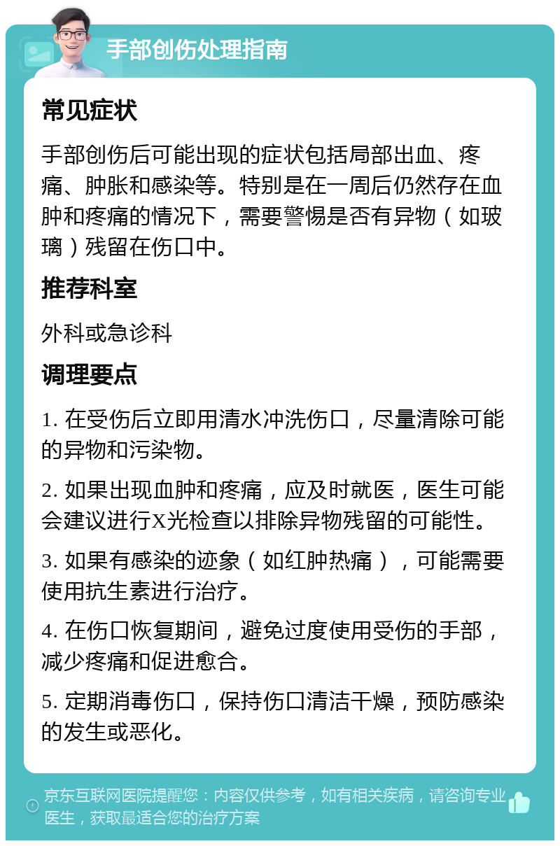 手部创伤处理指南 常见症状 手部创伤后可能出现的症状包括局部出血、疼痛、肿胀和感染等。特别是在一周后仍然存在血肿和疼痛的情况下，需要警惕是否有异物（如玻璃）残留在伤口中。 推荐科室 外科或急诊科 调理要点 1. 在受伤后立即用清水冲洗伤口，尽量清除可能的异物和污染物。 2. 如果出现血肿和疼痛，应及时就医，医生可能会建议进行X光检查以排除异物残留的可能性。 3. 如果有感染的迹象（如红肿热痛），可能需要使用抗生素进行治疗。 4. 在伤口恢复期间，避免过度使用受伤的手部，减少疼痛和促进愈合。 5. 定期消毒伤口，保持伤口清洁干燥，预防感染的发生或恶化。