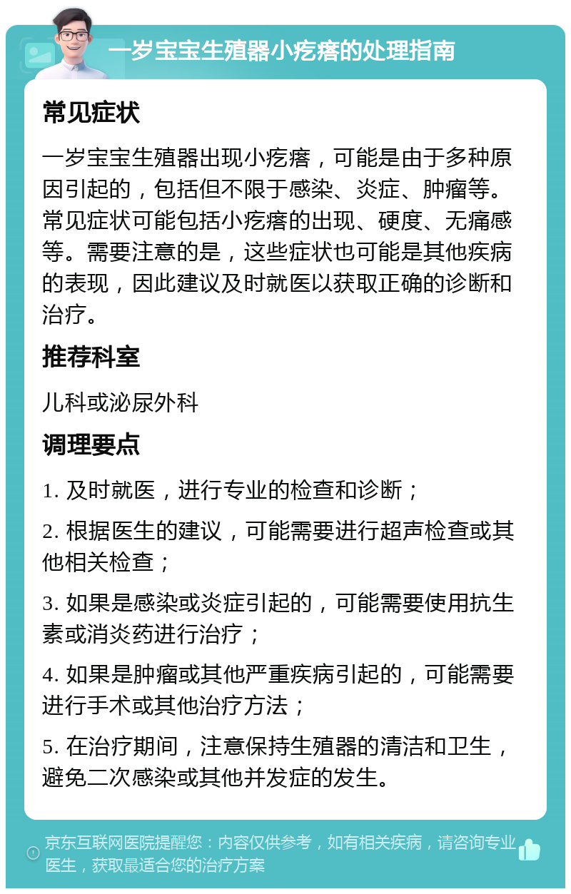 一岁宝宝生殖器小疙瘩的处理指南 常见症状 一岁宝宝生殖器出现小疙瘩，可能是由于多种原因引起的，包括但不限于感染、炎症、肿瘤等。常见症状可能包括小疙瘩的出现、硬度、无痛感等。需要注意的是，这些症状也可能是其他疾病的表现，因此建议及时就医以获取正确的诊断和治疗。 推荐科室 儿科或泌尿外科 调理要点 1. 及时就医，进行专业的检查和诊断； 2. 根据医生的建议，可能需要进行超声检查或其他相关检查； 3. 如果是感染或炎症引起的，可能需要使用抗生素或消炎药进行治疗； 4. 如果是肿瘤或其他严重疾病引起的，可能需要进行手术或其他治疗方法； 5. 在治疗期间，注意保持生殖器的清洁和卫生，避免二次感染或其他并发症的发生。