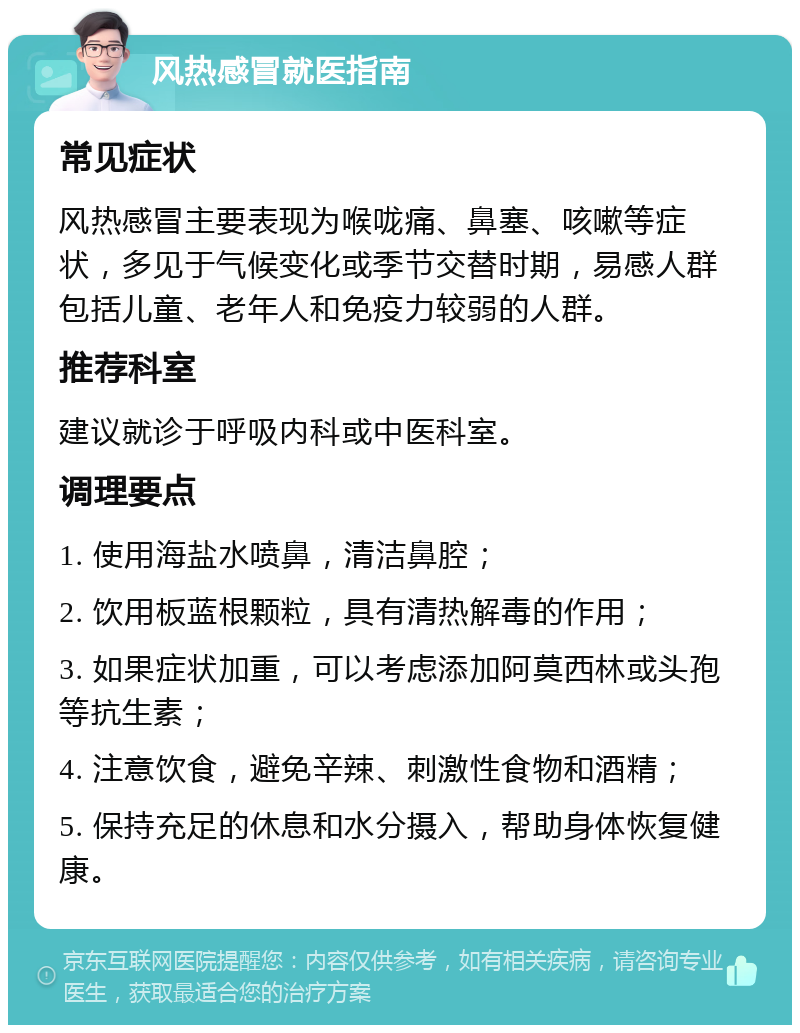 风热感冒就医指南 常见症状 风热感冒主要表现为喉咙痛、鼻塞、咳嗽等症状，多见于气候变化或季节交替时期，易感人群包括儿童、老年人和免疫力较弱的人群。 推荐科室 建议就诊于呼吸内科或中医科室。 调理要点 1. 使用海盐水喷鼻，清洁鼻腔； 2. 饮用板蓝根颗粒，具有清热解毒的作用； 3. 如果症状加重，可以考虑添加阿莫西林或头孢等抗生素； 4. 注意饮食，避免辛辣、刺激性食物和酒精； 5. 保持充足的休息和水分摄入，帮助身体恢复健康。