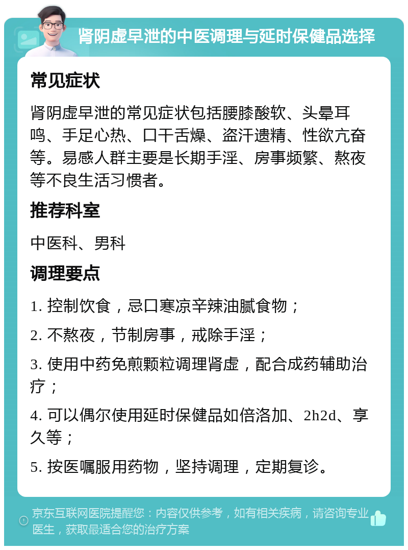 肾阴虚早泄的中医调理与延时保健品选择 常见症状 肾阴虚早泄的常见症状包括腰膝酸软、头晕耳鸣、手足心热、口干舌燥、盗汗遗精、性欲亢奋等。易感人群主要是长期手淫、房事频繁、熬夜等不良生活习惯者。 推荐科室 中医科、男科 调理要点 1. 控制饮食，忌口寒凉辛辣油腻食物； 2. 不熬夜，节制房事，戒除手淫； 3. 使用中药免煎颗粒调理肾虚，配合成药辅助治疗； 4. 可以偶尔使用延时保健品如倍洛加、2h2d、享久等； 5. 按医嘱服用药物，坚持调理，定期复诊。