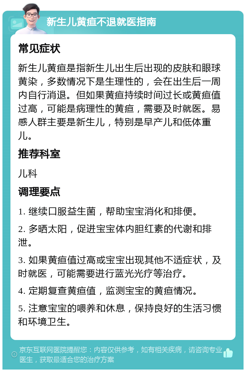 新生儿黄疸不退就医指南 常见症状 新生儿黄疸是指新生儿出生后出现的皮肤和眼球黄染，多数情况下是生理性的，会在出生后一周内自行消退。但如果黄疸持续时间过长或黄疸值过高，可能是病理性的黄疸，需要及时就医。易感人群主要是新生儿，特别是早产儿和低体重儿。 推荐科室 儿科 调理要点 1. 继续口服益生菌，帮助宝宝消化和排便。 2. 多晒太阳，促进宝宝体内胆红素的代谢和排泄。 3. 如果黄疸值过高或宝宝出现其他不适症状，及时就医，可能需要进行蓝光光疗等治疗。 4. 定期复查黄疸值，监测宝宝的黄疸情况。 5. 注意宝宝的喂养和休息，保持良好的生活习惯和环境卫生。