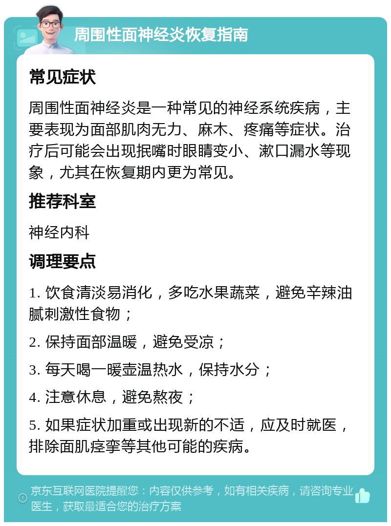 周围性面神经炎恢复指南 常见症状 周围性面神经炎是一种常见的神经系统疾病，主要表现为面部肌肉无力、麻木、疼痛等症状。治疗后可能会出现抿嘴时眼睛变小、漱口漏水等现象，尤其在恢复期内更为常见。 推荐科室 神经内科 调理要点 1. 饮食清淡易消化，多吃水果蔬菜，避免辛辣油腻刺激性食物； 2. 保持面部温暖，避免受凉； 3. 每天喝一暖壶温热水，保持水分； 4. 注意休息，避免熬夜； 5. 如果症状加重或出现新的不适，应及时就医，排除面肌痉挛等其他可能的疾病。