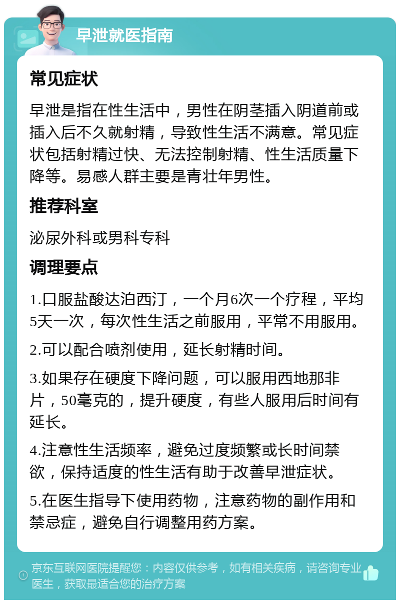 早泄就医指南 常见症状 早泄是指在性生活中，男性在阴茎插入阴道前或插入后不久就射精，导致性生活不满意。常见症状包括射精过快、无法控制射精、性生活质量下降等。易感人群主要是青壮年男性。 推荐科室 泌尿外科或男科专科 调理要点 1.口服盐酸达泊西汀，一个月6次一个疗程，平均5天一次，每次性生活之前服用，平常不用服用。 2.可以配合喷剂使用，延长射精时间。 3.如果存在硬度下降问题，可以服用西地那非片，50毫克的，提升硬度，有些人服用后时间有延长。 4.注意性生活频率，避免过度频繁或长时间禁欲，保持适度的性生活有助于改善早泄症状。 5.在医生指导下使用药物，注意药物的副作用和禁忌症，避免自行调整用药方案。