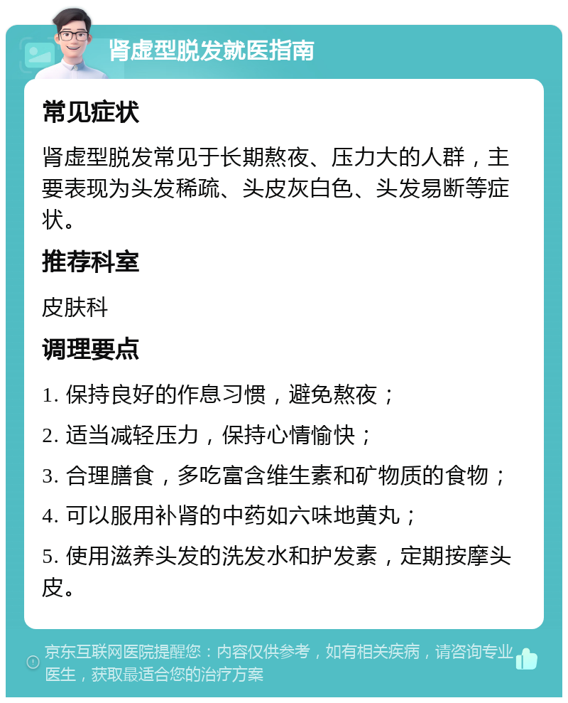 肾虚型脱发就医指南 常见症状 肾虚型脱发常见于长期熬夜、压力大的人群，主要表现为头发稀疏、头皮灰白色、头发易断等症状。 推荐科室 皮肤科 调理要点 1. 保持良好的作息习惯，避免熬夜； 2. 适当减轻压力，保持心情愉快； 3. 合理膳食，多吃富含维生素和矿物质的食物； 4. 可以服用补肾的中药如六味地黄丸； 5. 使用滋养头发的洗发水和护发素，定期按摩头皮。